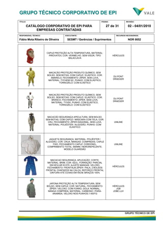 GGRRUUPPOO TTÉÉCCNNIICCOO CCOORRPPOORRAATTIIVVOO DDEE EEPPII
TÍTULO:
CATÁLOGO CORPORATIVO DE EPI PARA
EMPRESAS CONTRATADAS
PÁGINA:
27 de 31
REVISÃO:
02 - 04/01/2010
RESPONSÁVEL TÉCNICO:
Fábio Mota Ribeiro de Oliveira
EXECUTANTE:
SESMT / Gerências / Suprimentos
RECURSOS NECESSÁRIOS:
NOR 0052
GGRRUUPPOO TTÉÉCCNNIICCOO DDEE EEPPII
CAPUZ PROTEÇÃO ALTA TEMPERATURA, MATERIAL:
PIROVATEX, COR: VERMELHO, SEM VISOR, TIPO
BALACLAVA
HÉRCULES
MACACÃO PROTEÇÃO PRODUTO QUÍMICO, SEM
BOLSO, SEM BOTAS, COM CAPUZ / ELÁSTICO, COR:
AMARELO, FECHAMENTO: ZÍPER, SEM LUVA,
MATERIAL: TYCHEM QC, PUNHO: COM ELÁSTICO,
TORNOZELO: COM ELÁSTICO
DU PONT
DRAEGER
MACACÃO PROTEÇÃO PRODUTO QUÍMICO, SEM
BOLSO, SEM BOTAS, COM CAPUZ / ELÁSTICO, COR:
BRANCO, FECHAMENTO: ZÍPER, SEM LUVA,
MATERIAL: TYVEK, PUNHO: COM ELÁSTICO,
TORNOZELO: COM ELÁSTICO
DU PONT
DRAEGER
MACACÃO SEGURANÇA APICULTURA, SEM BOLSO,
SEM BOTAS, COM CAPUZ / MÁSCARA COM TELA, COR:
CRU, FECHAMENTO: ZÍPER DIAGONAL, SEM LUVA,
MATERIAL: POLIÉSTER / ALGODÃO, PUNHO: COM
ELÁSTICO
UNILINE
JAQUETA SEGURANÇA, MATERIAL: POLIÉSTER /
ALGODÃO, COR: CRUA, MANGAS: COMPRIDAS, CAPUZ
FIXO, FECHAMENTO CAPUZ: CORDONEL,
COMPRIMENTO TOTAL: 680MM, HIDROREPELENTE,
MODELO GUARDIÃO
UNILINE
MACACAO SEGURANÇA, APLICAÇÃO: CORTE,
MATERIAL: BRIM, COR: AZUL, FORRAÇÃO: PARCIAL
EM KEVLAR KV370, AJUSTE MANGAS: VELCRO,
FECHAMENTO: FRONTALM ZÍPER / PALA, 2 BOLSOS
FRONTAL CHAPADOS NA CALÇA, REFORÇO FRONTAL
CINTURA ATÉ COXAS EM 45CM, BRAÇOS 100%
HÉRCULES
JAPONA PROTEÇÃO ALTA TEMPERATURA, SEM
BOLSO, SEM CAPUZ, COR: NATURAL, FECHAMENTO:
ZÍPER / VELCRO, COM FORRO, GOLA: NORMAL,
MANGA COMPRIDA, MATERIAL: CARBONO / PARA-
ARAMIDA, VELCRO NOS PUNHOS // 400TG
HÉRCULES
JGB
JOBE LUV
 