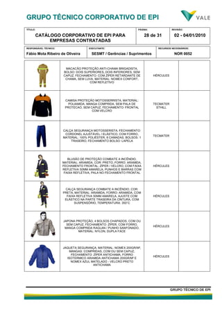 GGRRUUPPOO TTÉÉCCNNIICCOO CCOORRPPOORRAATTIIVVOO DDEE EEPPII
TÍTULO:
CATÁLOGO CORPORATIVO DE EPI PARA
EMPRESAS CONTRATADAS
PÁGINA:
28 de 31
REVISÃO:
02 - 04/01/2010
RESPONSÁVEL TÉCNICO:
Fábio Mota Ribeiro de Oliveira
EXECUTANTE:
SESMT / Gerências / Suprimentos
RECURSOS NECESSÁRIOS:
NOR 0052
GGRRUUPPOO TTÉÉCCNNIICCOO DDEE EEPPII
MACACÃO PROTEÇÃO ANTI-CHAMA BRIGADISTA,
BOLSO: DOIS SUPERIORES, DOIS INFERIORES, SEM
CAPUZ, FECHAMENTO: COM ZÍPER RETARDANTE DE
CHAMA, SEM LUVA, MATERIAL: NOMEX CONFORT,
COM REFLETIVO
HÉRCULES
CAMISA PROTEÇÃO MOTOSSERRISTA, MATERIAL:
POLIAMIDA, MANGA COMPRIDA, SEM PALA DE
PROTECAO, SEM CAPUZ, FECHAMENTO: FRONTAL
COM VELCRO
TECMATER
STHILL
CALÇA SEGURANÇA MOTOSSERISTA, FECHAMENTO:
CORDONEL AJUSTÁVEL / ELÁSTICO, COM FORRO,
MATERIAL: 100% POLIÉSTER, 8 CAMADAS, BOLSOS: 1
TRASEIRO, FECHAMENTO BOLSO: LAPELA
TECMATER
BLUSÃO DE PROTEÇÃO COMBATE A INCÊNDIO,
MATERIAL: ARAMIDA, COR: PRETO, FORRO: ARAMIDA,
FECHAMENTO FRONTAL: ZÍPER / VELCRO, COM FAIXA
REFLETIVA 50MM AMARELA, PUNHOS E BARRAS COM
FAIXA REFLETIVA, PALA NO FECHAMENTO FRONTAL
HÉRCULES
CALÇA SEGURANÇA COMBATE A INCÊNDIO, COR:
PRETA, MATERIAL: ARAMIDA, FORRO: ARAMIDA, COM
FAIXA REFLETIVA 50MM AMARELA, AJUSTE COM
ELÁSTICO NA PARTE TRASEIRA DA CINTURA, COM
SUSPENSÓRIO, TEMPERATURA: 350°C
HÉRCULES
JAPONA PROTEÇÃO, 4 BOLSOS CHAPADOS, COM OU
SEM CAPUZ, FECHAMENTO: ZÍPER, COM FORRO,
MANGA COMPRIDA RAGLAN / PUNHO SANFONADO,
MATERIAL: NYLON, DUPLA FACE
HÉRCULES
JAQUETA SEGURANÇA, MATERIAL: NOMEX 200GR/M²,
MANGAS: COMPRIDAS, COM OU SEM CAPUZ,
FECHAMENTO: ZÍPER ANTICHAMA, FORRO
ISOTERMICO ARAMIDA ANTICHAMA 200GR/M² E
NOMEX AZUL MATELADO - VELCRO PRETO
ANTICHAMA
HÉRCULES
 
