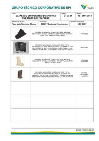 GGRRUUPPOO TTÉÉCCNNIICCOO CCOORRPPOORRAATTIIVVOO DDEE EEPPII
TÍTULO:
CATÁLOGO CORPORATIVO DE EPI PARA
EMPRESAS CONTRATADAS
PÁGINA:
31 de 31
REVISÃO:
02 - 04/01/2010
RESPONSÁVEL TÉCNICO:
Fábio Mota Ribeiro de Oliveira
EXECUTANTE:
SESMT / Gerências / Suprimentos
RECURSOS NECESSÁRIOS:
NOR 0052
GGRRUUPPOO TTÉÉCCNNIICCOO DDEE EEPPII
PERNEIRA SEGURANÇA, COM AJUSTE, COR: MARROM,
FECHAMENTO: 4 TIRAS HORIZONTAIS EM VELCRO, MATERIAL:
LONA, FACE: SIMPLES, FORRO: BIDIN
HÉRCULES
PERNEIRA SEGURANÇA, COM AJUSTE, COR: PRETA;
FECHAMENTO: 2 TIRAS HORIZONTAIS VELCRO 50MM / 01 TIRA
VELCRO AJUSTE NOS PÉS; MATERIAL: COURO TANINO, FACE:
SIMPLES, SEM FORRO, ACABAMENTO TOTAL EM VIES PRETO
HÉRCULES
PERNEIRA SEGURANÇA, COM AJUSTE, COR: NATURAL,
FECHAMENTO: 3 FIVELAS, MATERIAL: COURO ATANADO, FACE:
SIMPLES, FORRO: BIDIN
HÉRCULES
FUJIWARA
PERNEIRA SEGURANÇA, COM AJUSTE, COR: PRETA,
FECHAMENTO: TRASEIRO VELCRO 5CM, MATERIAL: PVC
LAMINADO, DUPLA FACE, FORRO: BIDIN, 3 LÂMINAS FRONTAIS
EMBUTIDAS / GÁSPER PEITO PÉS / ACAB. CAD. NYLON PRETO
PROSEG
HÉRCULES
FUJIWARA
 