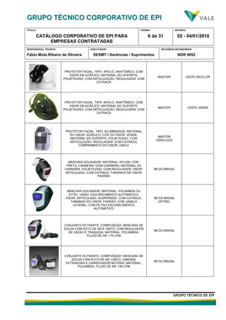 GGRRUUPPOO TTÉÉCCNNIICCOO CCOORRPPOORRAATTIIVVOO DDEE EEPPII
TÍTULO:
CATÁLOGO CORPORATIVO DE EPI PARA
EMPRESAS CONTRATADAS
PÁGINA:
6 de 31
REVISÃO:
02 - 04/01/2010
RESPONSÁVEL TÉCNICO:
Fábio Mota Ribeiro de Oliveira
EXECUTANTE:
SESMT / Gerências / Suprimentos
RECURSOS NECESSÁRIOS:
NOR 0052
GGRRUUPPOO TTÉÉCCNNIICCOO DDEE EEPPII
PROTETOR FACIAL, TIPO: APOLO, ANATÔMICO, COM
VISOR EM ACRÍLICO, MATERIAL DO SUPORTE:
POLIETILENO, COM ARTICULAÇÃO, REGULAGEM: COM
CATRACA
MASTER LENTE INCOLOR
PROTETOR FACIAL, TIPO: APOLO, ANATÔMICO, COM
VISOR EM ACRÍLICO, MATERIAL DO SUPORTE:
POLIETILENO, COM ARTICULAÇÃO, REGULAGEM: COM
CATRACA
MASTER LENTE VERDE
PROTETOR FACIAL, TIPO: ALUMINIZADO, MATERIAL
DO VISOR: ACRÍLICO, COR DO VISOR: VERDE,
MATERIAL DO SUPORTE: POLIETILENO, COM
ARTICULAÇÃO, REGULAGEM: COM CATRACA,
COMPRIMENTO DO VISOR: ÚNICO
MASTER
HÉRCULES
MÁSCARA SOLDADOR, MATERIAL: NYLON, COR:
PRETA, CARNEIRA: COM CARNEIRA, MATERIAL DA
CARNEIRA: POLIETILENO, COM REGULAGEM, VISOR:
ARTICULADO, COM CATRACA, TAMANHO DO VISOR:
PADRÃO
3M DO BRASIL
MÁSCARA SOLDADOR, MATERIAL: POLIAMIDA OU
ZYTEL, VISÃO: ESCURECIMENTO AUTOMÁTICO,
VISOR: ARTICULADO, SUSPENSÃO: COM CATRACA,
TAMANHO DO VISOR: PADRÃO, COM JANELA
LATERAL, COM FILTRO ESCURECIMENTO
AUTOMÁTICO
3M DO BRASIL
OPTREL
CONJUNTO FILTRANTE, COMPOSIÇÃO: MÁSCARA DE
SOLDA COM DUTO DE AR E CINTO, COM REGULADOR
DE VAZAO E TRAQUEIA, MATERIAL: POLIAMIDA,
FLUXO DE AR: 170 LPM
3M DO BRASIL
CONJUNTO FILTRANTE, COMPOSIÇÃO: MÁSCARA DE
SOLDA COM DUTO DE AR, CINTO, UNIDADE
FILTRADORA E CARREGADOR BATERIA, MATERIAL:
POLIAMIDA, FLUXO DE AR: 160 LPM
3M DO BRASIL
 