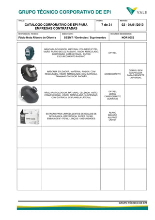 GGRRUUPPOO TTÉÉCCNNIICCOO CCOORRPPOORRAATTIIVVOO DDEE EEPPII
TÍTULO:
CATÁLOGO CORPORATIVO DE EPI PARA
EMPRESAS CONTRATADAS
PÁGINA:
7 de 31
REVISÃO:
02 - 04/01/2010
RESPONSÁVEL TÉCNICO:
Fábio Mota Ribeiro de Oliveira
EXECUTANTE:
SESMT / Gerências / Suprimentos
RECURSOS NECESSÁRIOS:
NOR 0052
GGRRUUPPOO TTÉÉCCNNIICCOO DDEE EEPPII
MÁSCARA SOLDADOR, MATERIAL: POLIMERO ZYTEL,
VISÃO: FILTRO DE LUZ PASSIVO, VISOR: ARTICULADO,
SUSPENSÃO: COM CATRACA, FILTRO
ESCURECIMENTO PASSIVO
OPTREL
MÁSCARA SOLDADOR, MATERIAL: NYLON, COM
REGULAGEM, VISOR: ARTICULADO, COM CATRACA,
TAMANHO DO VISOR: PADRÃO
CARBOGRAFITE
COM OU SEM
ADAPTADOR
PARA CAPACETE
UNIVERSAL
MÁSCARA SOLDADOR, MATERIAL: CELERON, VISÃO:
CONVENCIONAL, VISOR: ARTICULADO, SUSPENSÃO:
COM CATRACA, SEM JANELA LATERAL
OPTREL
LEDAN
CARBOGRAFITE
DURÁVEIS
ESTACAO PARA LIMPEZA LENTES DE ÓCULOS DE
SEGURANÇA, REFERÊNCIA: SUPER CLEAR,
EMBALAGEM: 470 ML, LENÇOS: 1500 UNIDADES
AEARO
MAVARO
ALLPROT
UNIVET
 