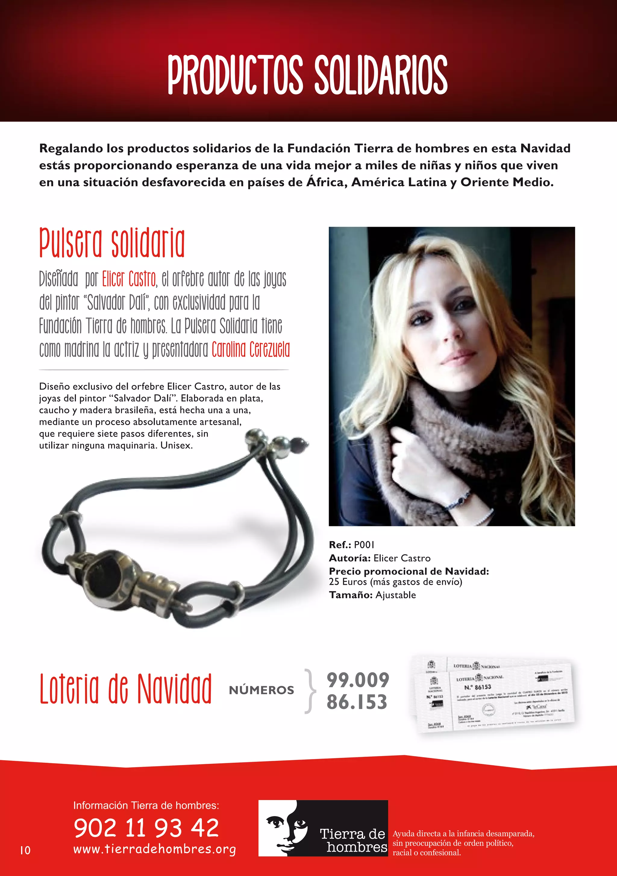 PRODUCTOS SOLIDARIOS
     Regalando los productos solidarios de la Fundación Tierra de hombres en esta Navidad
     estás proporcionando esperanza de una vida mejor a miles de niñas y niños que viven
     en una situación desfavorecida en países de África, América Latina y Oriente Medio.




     Pulsera solidaria
     Diseñada por Elicer Castro, el orfebre autor de las joyas
     del pintor “Salvador Dalí”, con exclusividad para la
     Fundación Tierra de hombres. La Pulsera Solidaria tiene
     como madrina la actriz y presentadora Carolina Cerezuela
     Diseño exclusivo del orfebre Elicer Castro, autor de las
     joyas del pintor “Salvador Dalí”. Elaborada en plata,
     caucho y madera brasileña, está hecha una a una,
     mediante un proceso absolutamente artesanal,
     que requiere siete pasos diferentes, sin
     utilizar ninguna maquinaria. Unisex.




                                                                   Ref.: P001
                                                                   Autoría: Elicer Castro
                                                                   Precio promocional de Navidad:
                                                                   25 Euros (más gastos de envío)
                                                                   Tamaño: Ajustable




     Loteria de Navidad                         NÚMEROS
                                                                 } 99.009
                                                                   86.153




                                                                              Ayuda directa a la infancia desamparada,
                                                                              sin preocupación de orden político,
10                                                                            racial o confesional.
 