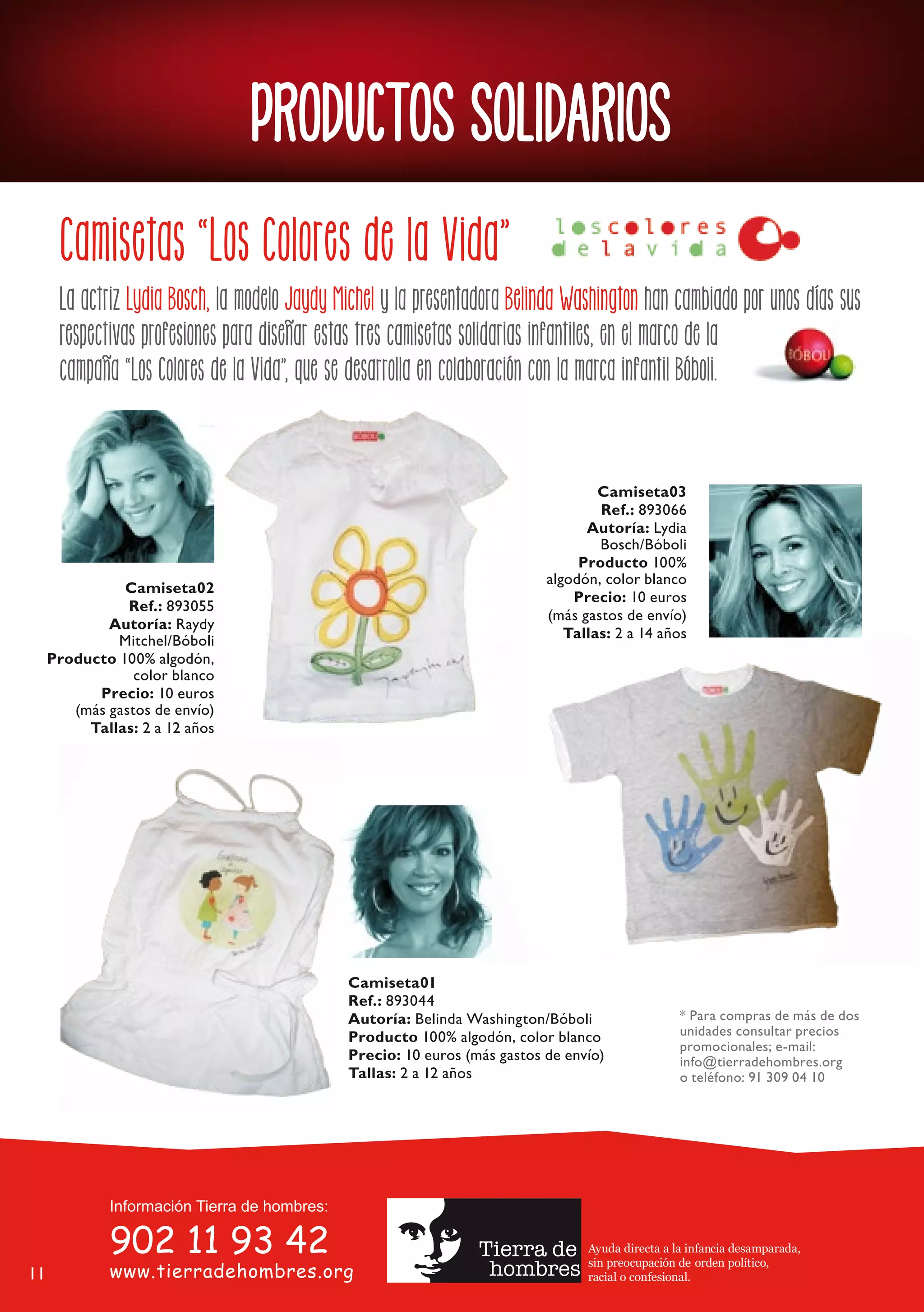 PRODUCTOS SOLIDARIOS
      Camisetas “Los Colores de la Vida”
      La actriz Lydia Bosch, la modelo Jaydy Michel y la presentadora Belinda Washington han cambiado por unos días sus
      respectivas profesiones para diseñar estas tres camisetas solidarias infantiles, en el marco de la
      campaña “Los Colores de la Vida”, que se desarrolla en colaboración con la marca infantil Bóboli.


                                                                                   Camiseta03
                                                                                   Ref.: 893066
                                                                                 Autoría: Lydia
                                                                                   Bosch/Bóboli
                                                                                Producto 100%
                                                                           algodón, color blanco
               Camiseta02
                                                                               Precio: 10 euros
                Ref.: 893055
                                                                           (más gastos de envío)
             Autoría: Raydy
              Mitchel/Bóboli                                                  Tallas: 2 a 14 años
     Producto 100% algodón,
                 color blanco
           Precio: 10 euros
        (más gastos de envío)
          Tallas: 2 a 12 años




                                              Camiseta01
                                              Ref.: 893044
                                              Autoría: Belinda Washington/Bóboli                  * Para compras de más de dos
                                              Producto 100% algodón, color blanco                 unidades consultar precios
                                                                                                  promocionales; e-mail:
                                              Precio: 10 euros (más gastos de envío)              info@tierradehombres.org
                                              Tallas: 2 a 12 años                                 o teléfono: 91 309 04 10




                                                                                 Ayuda directa a la infancia desamparada,
                                                                                 sin preocupación de orden político,
11                                                                               racial o confesional.
 