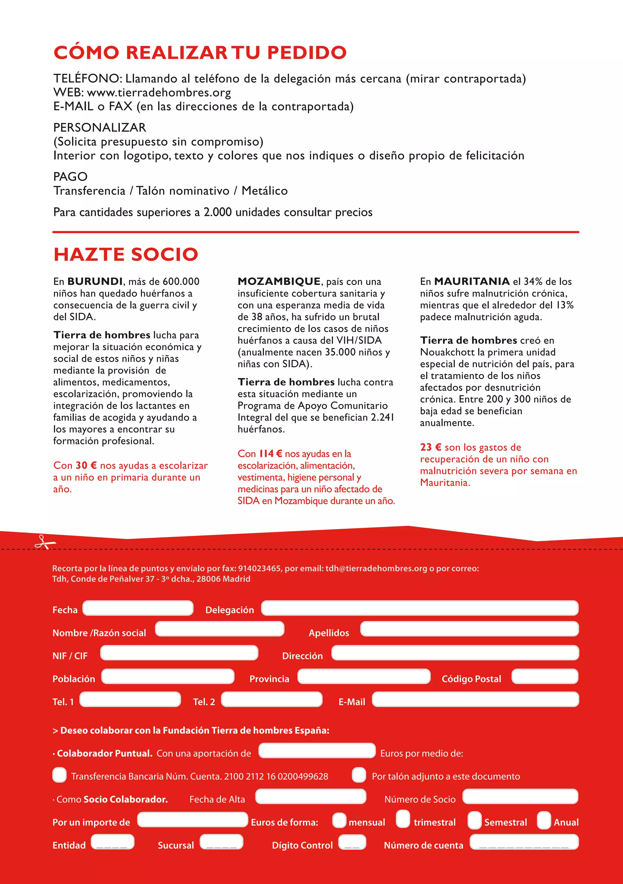 CÓMO REALIZAR TU PEDIDO




HAZTE SOCIO
En BURUNDI, más de 600.000          MOZAMBIQUE, país con una               En MAURITANIA el 34% de los
niños han quedado huérfanos a       insuficiente cobertura sanitaria y     niños sufre malnutrición crónica,
consecuencia de la guerra civil y   con una esperanza media de vida        mientras que el alrededor del 13%
del SIDA.                           de 38 años, ha sufrido un brutal       padece malnutrición aguda.
                                    crecimiento de los casos de niños
Tierra de hombres lucha para        huérfanos a causa del VIH/SIDA         Tierra de hombres creó en
mejorar la situación económica y    (anualmente nacen 35.000 niños y       Nouakchott la primera unidad
social de estos niños y niñas       niñas con SIDA).                       especial de nutrición del país, para
mediante la provisión de                                                   el tratamiento de los niños
alimentos, medicamentos,            Tierra de hombres lucha contra
                                                                           afectados por desnutrición
escolarización, promoviendo la      esta situación mediante un
                                                                           crónica. Entre 200 y 300 niños de
integración de los lactantes en     Programa de Apoyo Comunitario
                                                                           baja edad se benefician
familias de acogida y ayudando a    Integral del que se benefician 2.241
                                                                           anualmente.
los mayores a encontrar su          huérfanos.
formación profesional.
                                                                           23 € son los gastos de
                                    Con 114 € nos ayudas en la
                                                                           recuperación de un niño con
Con 30 € nos ayudas a escolarizar   escolarización, alimentación,
                                                                           malnutrición severa por semana en
a un niño en primaria durante un    vestimenta, higiene personal y
                                                                           Mauritania.
año.                                medicinas para un niño afectado de
                                    SIDA en Mozambique durante un año.
 