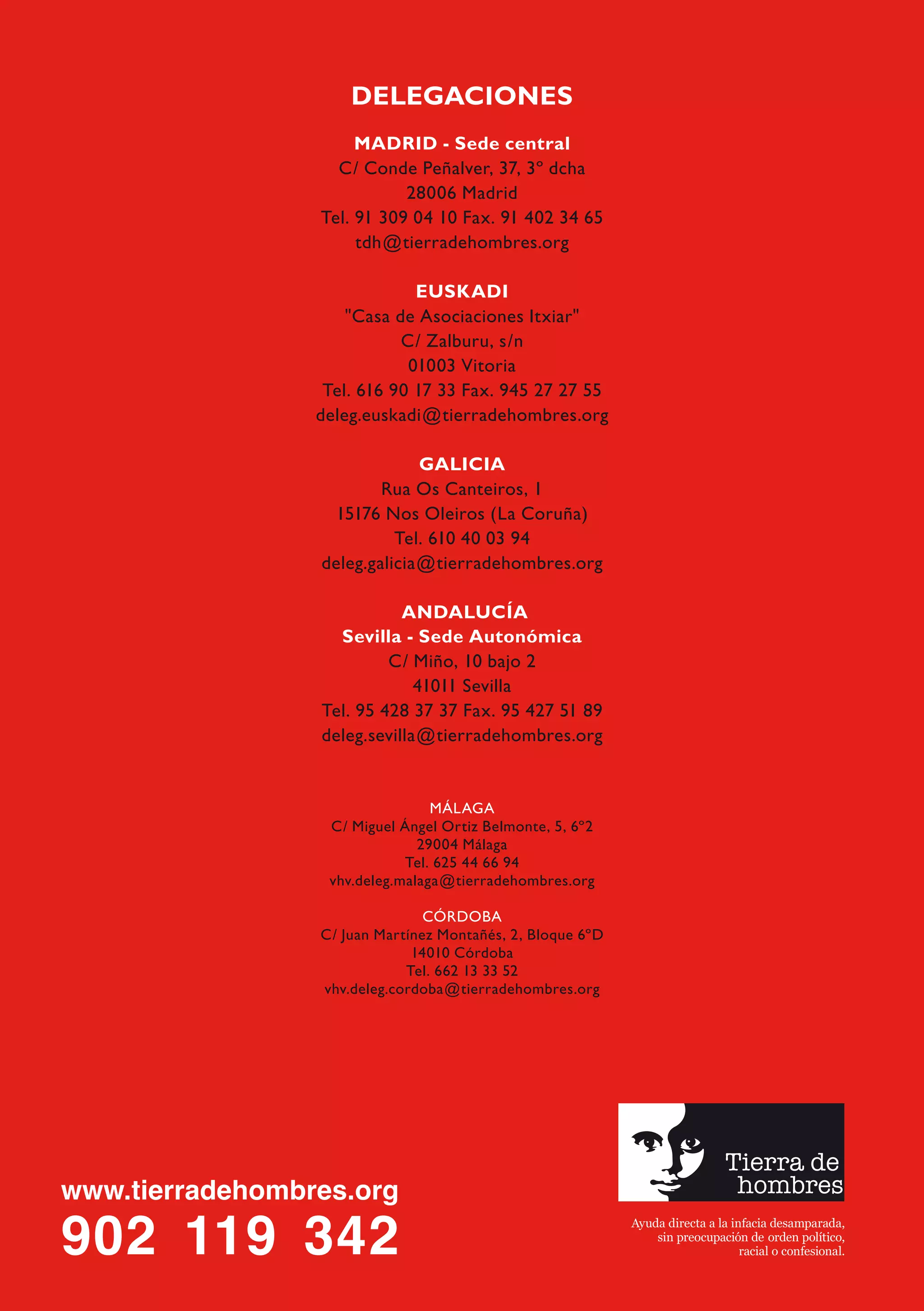 DELEGACIONES
     MADRID - Sede central
  C/ Conde Peñalver, 37, 3º dcha
           28006 Madrid
Tel. 91 309 04 10 Fax. 91 402 34 65
     tdh@tierradehombres.org

             EUSKADI
    "Casa de Asociaciones Itxiar"
           C/ Zalburu, s/n
            01003 Vitoria
 Tel. 616 90 17 33 Fax. 945 27 27 55
deleg.euskadi@tierradehombres.org

             GALICIA
        Rua Os Canteiros, 1
 15176 Nos Oleiros (La Coruña)
          Tel. 610 40 03 94
deleg.galicia@tierradehombres.org

           ANDALUCÍA
  Sevilla - Sede Autonómica
         C/ Miño, 10 bajo 2
             41011 Sevilla
Tel. 95 428 37 37 Fax. 95 427 51 89
deleg.sevilla@tierradehombres.org


                MÁLAGA
 C/ Miguel Ángel Ortiz Belmonte, 5, 6º2
              29004 Málaga
            Tel. 625 44 66 94
 vhv.deleg.malaga@tierradehombres.org

               CÓRDOBA
C/ Juan Martínez Montañés, 2, Bloque 6ºD
             14010 Córdoba
            Tel. 662 13 33 52
vhv.deleg.cordoba@tierradehombres.org
 
