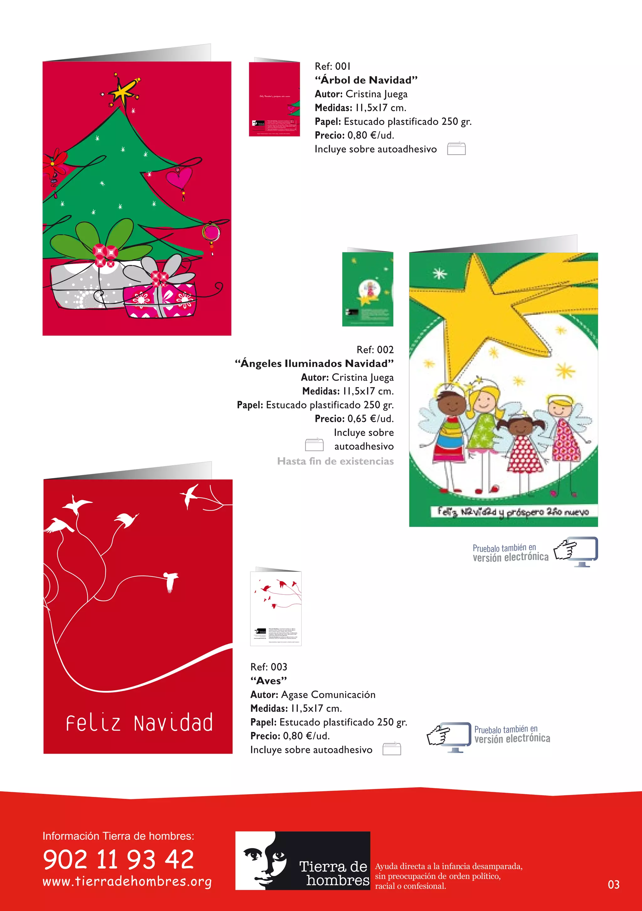 Ref: 001
                  “Árbol de Navidad”
                  Autor: Cristina Juega
                  Medidas: 11,5x17 cm.
                  Papel: Estucado plastificado 250 gr.
                  Precio: 0,80 €/ud.
                  Incluye sobre autoadhesivo




                           Ref: 002
“Ángeles Iluminados Navidad”
              Autor: Cristina Juega
              Medidas: 11,5x17 cm.
Papel: Estucado plastificado 250 gr.
                 Precio: 0,65 €/ud.
                      Incluye sobre
                      autoadhesivo
         Hasta fin de existencias




   Ref: 003
   “Aves”
   Autor: Agase Comunicación
   Medidas: 11,5x17 cm.
   Papel: Estucado plastificado 250 gr.
   Precio: 0,80 €/ud.
   Incluye sobre autoadhesivo




                               Ayuda directa a la infancia desamparada,
                               sin preocupación de orden político,
                               racial o confesional.                      03
 