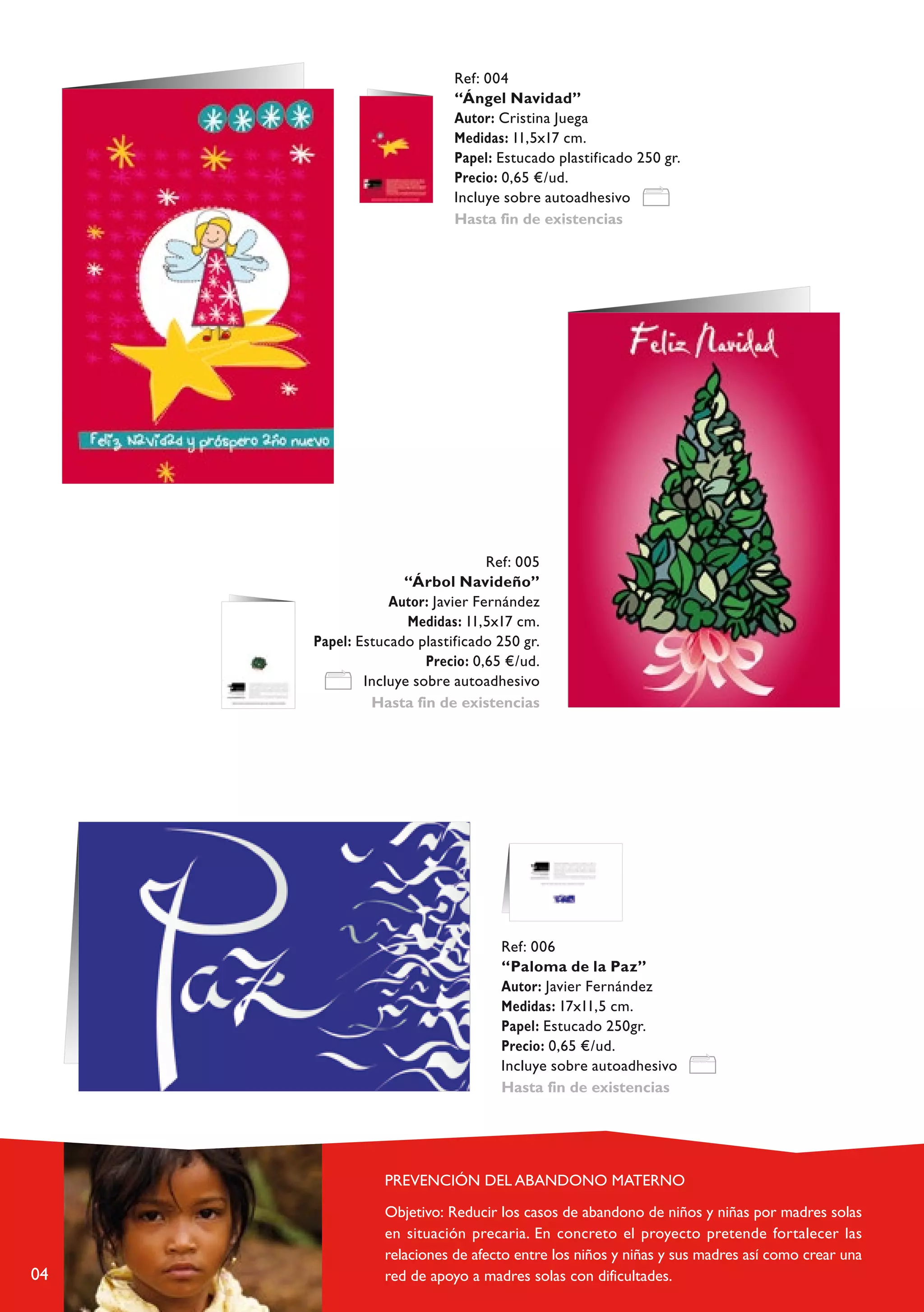 Ref: 004
                           “Ángel Navidad”
                           Autor: Cristina Juega
                           Medidas: 11,5x17 cm.
                           Papel: Estucado plastificado 250 gr.
                           Precio: 0,65 €/ud.
                           Incluye sobre autoadhesivo
                           Hasta fin de existencias




                                 Ref: 005
                   “Árbol Navideño”
                 Autor: Javier Fernández
                    Medidas: 11,5x17 cm.
     Papel: Estucado plastificado 250 gr.
                       Precio: 0,65 €/ud.
             Incluye sobre autoadhesivo
              Hasta fin de existencias




                                  Ref: 006
                                  “Paloma de la Paz”
                                  Autor: Javier Fernández
                                  Medidas: 17x11,5 cm.
                                  Papel: Estucado 250gr.
                                  Precio: 0,65 €/ud.
                                  Incluye sobre autoadhesivo
                                  Hasta fin de existencias




04
 
