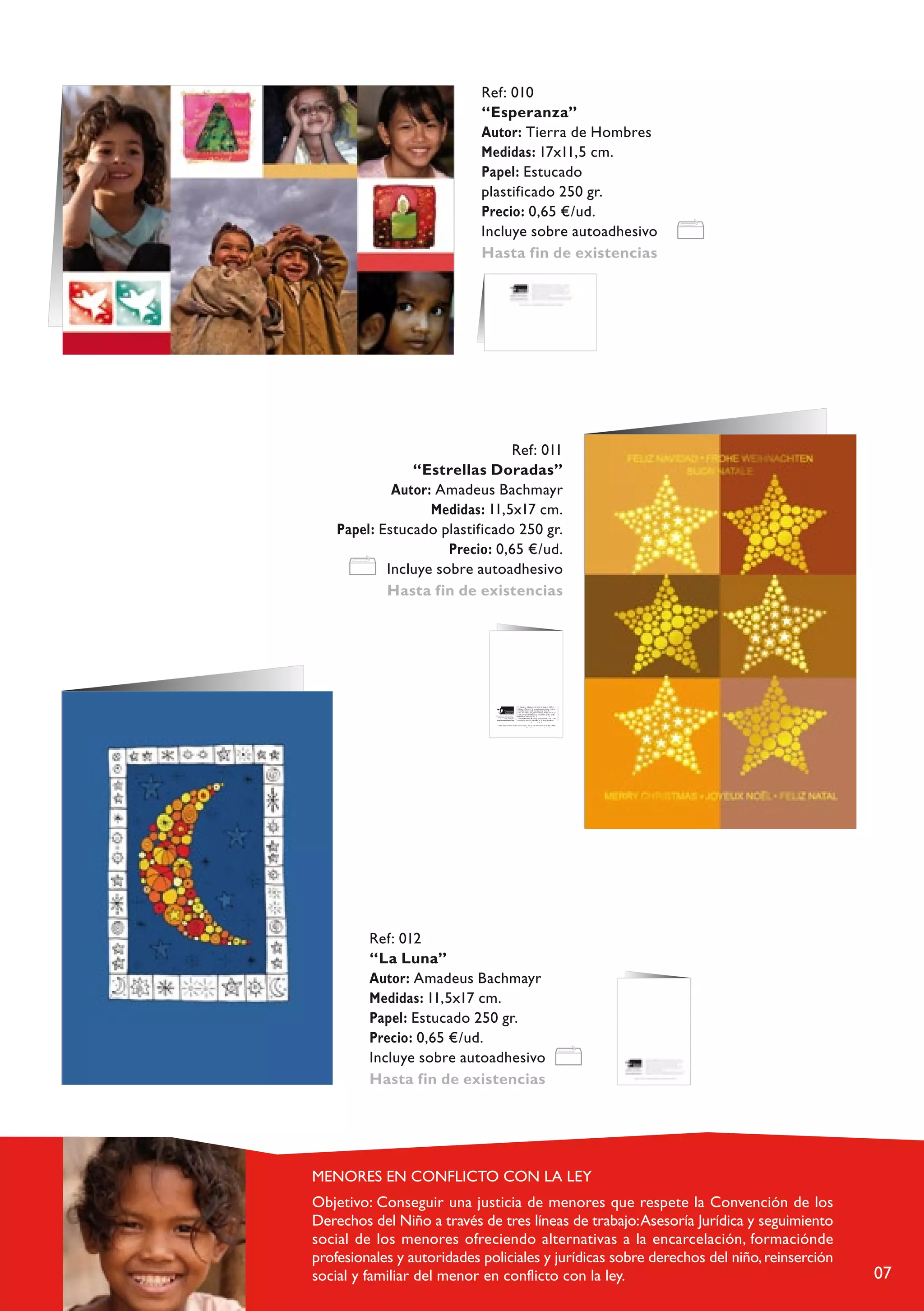 Ref: 010
                       “Esperanza”
                       Autor: Tierra de Hombres
                       Medidas: 17x11,5 cm.
                       Papel: Estucado
                       plastificado 250 gr.
                       Precio: 0,65 €/ud.
                       Incluye sobre autoadhesivo
                       Hasta fin de existencias




                            Ref: 011
            “Estrellas Doradas”
         Autor: Amadeus Bachmayr
               Medidas: 11,5x17 cm.
Papel: Estucado plastificado 250 gr.
                  Precio: 0,65 €/ud.
        Incluye sobre autoadhesivo
        Hasta fin de existencias




                                                                                                T i r r a d e h                      r e s , m o v im ie n t o f u n          o e n 1 9 6 0 e n
                                                                                                 L a e u s a n e , o ( S mba ) . P r o e c t o s d e a y u ddad l d e s r r o l l o e n
                                                                                                                                u iz                                     a a
                                                                                                  Á f r i c a ,n A m é r i c a L a t i n a y C a r i b e , A s i a         E u r o aa .
                                                                                                   C a m a ñ a S t o p I f a n y i a S i n D e r e c h o y s . P r o pg r m a “ V i j e
                                                                                                    h c p i a l a V i d a ” d en n t r c o d e l p r o e c t o A . M . E . ( A a t e n i o n e a s
                         A y u d a d i r e c t a l a in f a c i a d e s a m p a r a d a ,            aM é d i c a s E p e c i a l z a a s ) . y                                       c
                                s i n p r eo a u p a c ió n d e l o r d e n p o l í t i c o ,
                                                          r a c i a l c o n f e s io n a l .            T i e r r a d e s h o m b r e is e d s a u d i t a a a n u a l m e n t e t n t o       n iv e l
                                            c                        o
                                                                                                       e c o n ó m i c o c o m o T r n s p a r ed n i a            B e n a s p a á c ta i c a s .
                                                                                                                                           a              c y       u             r

                                  T a r je t a “ Á r b o l c o n f lo r e s ” . A u t o r a : C r is t in a J u e g a ,       b e n    f i io d e la F u n       n T i r r a d e h                e s
                                                                                                                          a        e      c                dació      e            o       mbr




     Ref: 012
     “La Luna”
     Autor: Amadeus Bachmayr
     Medidas: 11,5x17 cm.
     Papel: Estucado 250 gr.
     Precio: 0,65 €/ud.
     Incluye sobre autoadhesivo
     Hasta fin de existencias




                                                                                                                                                                                                          07
 