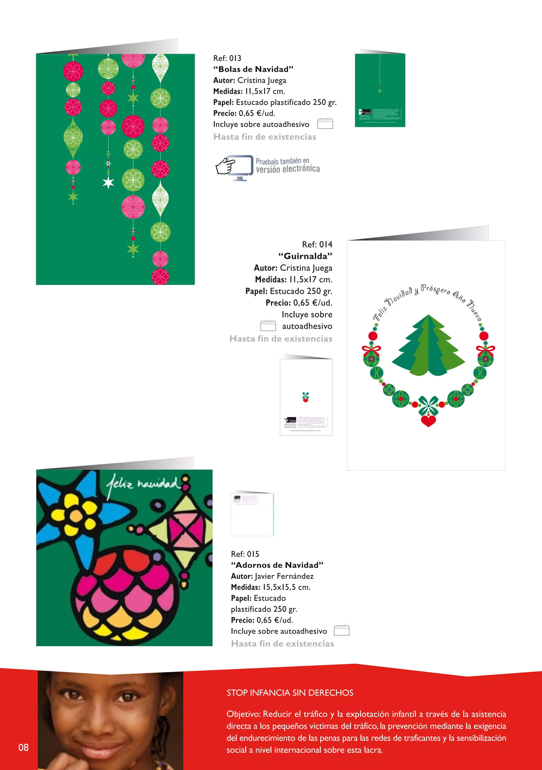 Ref: 013
                 “Bolas de Navidad”
                 Autor: Cristina Juega
                 Medidas: 11,5x17 cm.
                 Papel: Estucado plastificado 250 gr.
                 Precio: 0,65 €/ud.
                 Incluye sobre autoadhesivo
                 Hasta fin de existencias




     guirnalda 2.fh10 4/9/08 11:16 Pagina 1
                                                                                                                                                                                                                                                                  C   M   Y   CM   MY   CY CMY   K




                                              Ref: 014
                                       “Guirnalda”
                                Autor: Cristina Juega
                                Medidas: 11,5x17 cm.
                              Papel: Estucado 250 gr.
                                   Precio: 0,65 €/ud.
                                        Incluye sobre
                                        autoadhesivo
                           Hasta fin de existencias
                                                                  guirnalda 2.fh10 4/9/08 11:16 Pagina 1
                                                                                                                                                                                                                                C   M   Y   C   M   C         K
                                                                                                                                                                                                                                            M   Y   Y   CMY




                                                                            t
                                             Tierra de hombres, Movimien o fundado en 1960 en                    T                  d
                                                                                                                      L ierran e h mbres,
                                                                                                                             u s
                                                                                                                                              o
                                                                                                                                                    z a
                                                                                                                                                                 M o                 to f u n d a d o e n 1 9 6 0
                                                                                                                                                                        vimien y u d a a
                                                                                                                                                                                       a                        a  l e n
                                                                                                             Áa r i a a , ne, Sui . L Proyectos de,                                             y l des a rrol en
                                             Lausanne, Suiza. Proyectos de, ayuda al desarrollo en
                                                                                                                                                r              a           a                               r p
                                                                                                                                      Amé ica a atin y oC d ribe ñ Asia P r Euo . a “ V o i e

                                                r  ,     r
                                                                                                             fC a c                   ñ                     T         c        e n o s ”.          o
                                                                                                               h c mpa v ai “Stop ln
                                                                                                                               i l          a                 ráfid e         o i t A M E gram o n e a      e
                                                                                                                                          d p ” de tro l pr yeco                                       (At nci s j

                                             Áf ica Amé ica Latina y Caribe Asia yr Europa. “
                                                                                                                a M é a aa                                z              .
                                                                                                                       T i e dic d s Es eciali e adas)d
                                                                                 ”.
                                                                                                                                                  b           s a u                a       u l          n t ta n o a n iv e l
                                                                                                                   e o rra m e hom res T r n s itad e n ani a a me e e n a t r á
                                                                                                                                n                       o                    p a         c           u
                                                                                                                                        ico com en a                                          yB               s p cticas.

                                             Campaña “Stop al Tráfico de niños P ograma Viaje
                                                                                                                    c             ó                                              r

                                                                                       T
                                                                                           arjeta “Guirnalda”. Autora: Cristina Juega, a beneficio de la Fundación.


                                             hacia la vida” dentro del proyecto AME (Atenciones
                                                                       .
                                             Médicas Especializadas)
                                              i                                     l   t        i l
                                             T erra de hombres es auditada anua mente anto a n ve
                                                                  Compuesta

                                                                               i            r
                                             económico como en Transparenc a y Buenas p ácticas.


                          Tarjeta “Guirnalda”. Autora: Cristina Juega, a beneficio de la Fundación.




     Compuesta




                            Ref: 015
                            “Adornos de Navidad”
                            Autor: Javier Fernández
                            Medidas: 15,5x15,5 cm.
                            Papel: Estucado
                            plastificado 250 gr.
                            Precio: 0,65 €/ud.
                            Incluye sobre autoadhesivo
                            Hasta fin de existencias




                         STOP INFANCIA SIN DERECHOS




08
 
