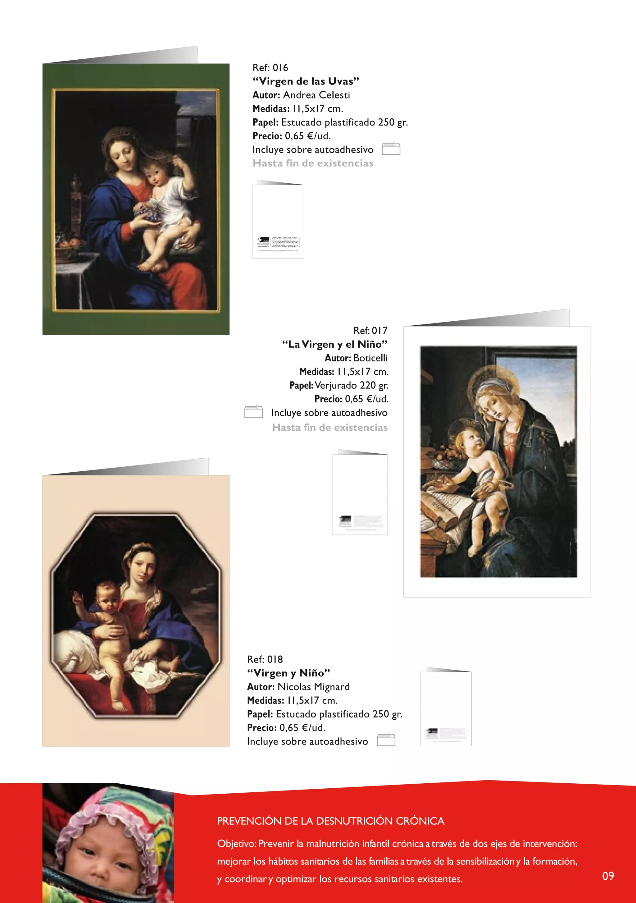 Ref: 016
 “Virgen de las Uvas”
 Autor: Andrea Celesti
 Medidas: 11,5x17 cm.
 Papel: Estucado plastificado 250 gr.
 Precio: 0,65 €/ud.
 Incluye sobre autoadhesivo
 Hasta fin de existencias




                                                                         T i r r a d e h                         r e s , m o v im ie n t o f u n          o e n 1 9 6 0 e n
                                                                          L a e u s a n e , o ( S mba ) . P r o e c t o s d e a y u ddad l d e s r r o l l o e n
                                                                                                           u iz                                      a a
                                                                           Á f r i c a ,n A m é r i c a L a t i n a y C a r i b e , A s i a            E u r o aa .
                                                                            C a m a ñ a S t o p I f a n y i a S i n D e r e c h o y s . P r o pg r m a “ V i j e
                                                                         h            c p i a l a V i d a ” d en n t r c o d e l p r o e c t o A . M . E . ( A a t e n i o n e a s
  A y u d a d i r e c t a l a in f a c i a d e s a m p a r a d a ,           aM é d i c a s E p e c i a l z a a s ) . y                                               c
         s i n p r eo a u p a c ió n d e l o r d e n p o l í t i c o ,
                                   r a c i a l c o n f e s io n a l .           T i e r r a d e s h o m b r e is e d s a u d i t a a a n u a l m e n t e t n t o             n iv e l
                     c                        o
                                                                               e c o n ó m i c o c o m o T r n s p a r ed n i a                 B e n a s p a á c ta i c a s .
                                                                                                                       a              c y        u            r

           T a r je t a “ Á r b o l c o n f lo r e s ” . A u t o r a : C r is t in a J u e g a ,       b e n    f i io d e la F u n       n T i r r a d e h                     e s
                                                                                                   a        e      c                dació      e            o           mbr




                                                                                               Ref: 017
                                                                            “La Virgen y el Niño”
                                                                                       Autor: Boticelli
                                                                                Medidas: 11,5x17 cm.
                                                                              Papel: Verjurado 220 gr.
                                                                                     Precio: 0,65 €/ud.
                                                                         Incluye sobre autoadhesivo
                                                                         Hasta fin de existencias




Ref: 018
“Virgen y Niño”
Autor: Nicolas Mignard
Medidas: 11,5x17 cm.
Papel: Estucado plastificado 250 gr.
Precio: 0,65 €/ud.
Incluye sobre autoadhesivo




                                                                                                                                                                                        09
 
