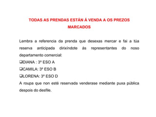 TODAS AS PRENDAS ESTÁN Á VENDA A OS PREZOS
                            MARCADOS


Lembra a referencia da prenda que desexas mercar e fai a túa
reserva   anticipada   dirixíndote   ás   representantes   do   noso
departamento comercial:
DIANA : 3º ESO A
CAMILA: 3º ESO B
LORENA: 3º ESO D
A roupa que non esté reservada venderase mediante puxa pública
despois do desfile.
 