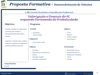 Human Capital – www.seculis.com - Int+351+218 540 830
Proposta Formativa - Desenvolvimento de Talentos
A SHC Garante Resultados na Qualificação Profissional
Valorização e Domínio do PC
enquanto Ferramenta de Produtividade
Objetivos Programa
Teclado
• Composição
• Teclas de Atalho
Clipboard
• Cortar, Copiar e Colar
Páginas
• Tamanhos
• Régua, Bordos e Ajustamentos
• Secções
• Cabeçalho e Rodapé
• Parágrafos e Indentação
Objetos
• Textos
• Imagens
• Grelhas e Tabelas
• Outros Objetos
Garantir o domínio do conhecimento
necessário para otimizar o
desempenho diário das tarefas a
encargo.
Capacitar e encorajar para a prática
constante e repetitiva de utilização do
teclado em detrimento do rato.
Copyright © Séculis
Formatação
• Estilos/Tipos de Letra
• Propriedades de Letra
• Alinhamento e Tabulação
• Temas
• Exercício
9
Carga Horária
8 horas
 