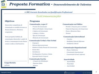 Human Capital – www.seculis.com - Int+351+218 540 830
A SHC Garante Resultados na Qualificação Profissional
EcoComunicação
Objetivos Programa
Comunicação, o que é?
• Processo de Comunicação
• Filtros de Produção e Interpretação
• O objetivo da Comunicação
• A Adesão e o Cérebro
• Tipos de Comunicação
• Obstáculos da Comunicação
Comunicação Verbal e Não-Verbal
• Linguagem
• Sistemas Representacionais
• Modelos de Estilos Pessoais de Comunicação
• Escuta Ativa
• Intradiscurso
• Paralinguística, Proxémia e Cinésia
• Expressão Facial e Corporal
Comunicação em Público
• Perceber o Insucesso para o combater
• Origem da Segurança e da Insegurança
• Pontos e Momentos-Chave
• Técnicas
Comunicação Escrita
• O Impacto da Globalização
• Organizar Ideias
• Técnicas
Desenvolver competências de
comunicação no sentido de tornar as
Pessoas Emissores e Recetores
competentes.
Numa perspetiva holística da
comunicação, desenvolver o poder de
tornar a comunicação de uma Pessoa
comum a todos os interlocutores.
Comunicação Intercultural
• Conceitos
• Realidades Culturais Diferentes
• Inteligência Cultural
Comunicação Organizacional
• Fluxos e Padrões da
• Comunicação Organizacional
• Comunicação Formal e Informal
Assertividade
• Agressividade
• Passividade
• Assertividade
Copyright © Séculis
Proposta Formativa - Desenvolvimento de Talentos
3
Carga Horária
35 horas
 