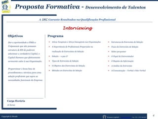 Human Capital – www.seculis.com - Int+351+218 540 830
Proposta Formativa - Desenvolvimento de Talentos
A SHC Garante Resultados na Qualificação Profissional
Interviewing
Objetivos Programa
 Ativos Tangíveis e Ativos Intangíveis nas Organizações
 A Importância de Profissionais Preparados na
realização de Entrevistas de Seleção
 Seleção – o que é?
 Tipos de Entrevista de Seleção
 O Objetivo das Entrevistas de Seleção
 Métodos em Entrevista de Seleção
 Estruturas da Entrevista de Seleção
 Fases da Entrevista de Seleção
 Saber perguntar
 O Papel do Entrevistador
 O Registo da Informação
 A Análise da Entrevista
 A Comunicação – Verbal e Não-Verbal
Dar a oportunidade a PMEs e
Unipessoais que não possuam
estrutura de RH de poderem
selecionar o verdadeiro Capital, o
Capital Humano que efetivamente
acrescente valor à sua Organização.
Proporcionar o knou-how de
procedimentos e técnicas para uma
seleção proficiente que supra as
necessidades funcionais da Empresa.
Copyright © Séculis
4
Carga Horária
16 horas
 