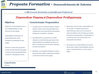 Human Capital – www.seculis.com - Int+351+218 540 830
Proposta Formativa - Desenvolvimento de Talentos
A SHC Garante Resultados na Qualificação Profissional
Desenvolver Pessoas é Desenvolver Profissionais
Objetivos Caracterização Programática
 As equipas têm um rendimento global e atingem
objetivos coletivos, fruto dos papéis diferentes e
complementares que cada elemento desempenha,
devidamente articulados e alinhados.
 Os Colaboradores ao apresentarem o perfil
adequado a um determinado papel apresentam
também diferentes necessidades que devem ser
tidas em atenção para que não sejam obstáculos
ao alcance de objetivos.
 Identificar as necessidades individuais e apoiar o
desenvolvimento reflete a importância atribuída
a cada Pessoa dentro de uma equipa.
 Desenvolver a par de exigir, responsabilizar em
vez de culpar e manifestar claramente a
importância que cada um tem no sucesso do
alcance de objetivos, são estratégias que tendem
fortemente a consciencializar os Colaboradores e
a motivá-los para uma entrega maior e um
desempenho mais elevado.
 Este programa visa disponibilizar ferramentas
que permitem explorar potencialidades de forma
a que o comprometimento e o sucesso seja um
hábito.
Despertar e consciencializar para a
real individualidade de cada
elemento de uma equipa.
Disponibilizar ferramentas de
potencialização dos ativos
intangíveis constituintes de uma
equipa.
Promover o know-how para fazer
emergir de cada elemento da equipa
o máximo do seu potencial de forma
a otimizar o desempenho comum
Copyright © Séculis
6
Carga Horária
16 horas
 