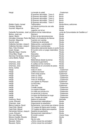 Hergé                         Le temple du soleil                 : Casterman
                              El guerrero del antifaz . Tomo 5    Bruch
                              El guerrero del antifaz . Tomo 4    Bruch
                              El guerrero del antifaz . Tomo 3    Bruch
                              El guerrero del antifaz . Tomo 2    Bruch
                              El guerrero del antifaz . Tomo 1    Bruch
Roldán Castro, Ismael         Teatromático                        Nivola libros y ediciones
Faraday, Michael              La historia química de una vela     Nivola
Guzmán, Miguel de             Mirar y ver                         Nivola
                              Jugando con la luz                  Nivola
Carlavilla Fernández, José Luis istoria de las matemáticas
                              H                                   Junta de Comunidades de Castilla-La Mancha, Cons
Muñoz, José Luis              Riemann                             Nivola
Aigner, Martin                El libro de las demostraciones      Nivola
González Urbaneja, Pedro Miguel
                              Platón y la Academia de Atenas      Nivola
Guzmán, Miguel de             Cuentos con cuentas                 Nivola
Carroll, Lewis                Problemas de almohada               Nivola
Collantes Hernáez, Joaquín Matecuentos, cuentamates 2             Nivola
Collantes Hernáez, Joaquín Matecuentos cuentamates                Nivola
Klein, Felix Christian        Matemática elemental desde un punto Nivola superior
                                                                  de vista
Israel, Giorgio               El mundo como un juego matemático Nivola
Meavilla Seguí, Vicente       Ruffini                             Nivola
Chica Blas, Ángel             Descartes                           Nivola
Sánchez Fernández, Carlos Kolmogórov                              Nivola
Lahoz-Beltrá, Rafael          Turing                              Nivola
                              Matemáticas desde la prensa         Nivola
Chamoso, José                 Contando la geometría               Nívola
Chamoso, Jose                 A vueltas con los números           Nivola
Chamoso, Jose                 Matemáticas en una tarde de paseo Nivola
Dorce, Carlos                 Ptolomeo                            Nivola
Hergé                         Coke en stock                       : Casterman
Hergé                         L'affaire tournesol                 Casterman
Hergé                         Tintin et les picaros               Casterman
Hergé                         Tintin au Tibet                     : Casterman
Hergé                         Tintin au Congo                     : Casterman
Hergé                         Tintin en Amérique                  : Casterman
Hergé                         Les cigares du Pharaon              Casterman
Hergé                         Le lotus bleu                       : Casterman
Hergé                         L'ile noire                         Casterman
Hergé                         L'oreille cassée                    : Casterman
Hergé                         Le sceptre d'ottokar                : Casterman
Hergé                         Le crabe aux pinces d'or            : Casterman
Hergé                         Le secret de La licorne             : Casterman
Hergé                         Le tresor de Rackham le rouge       : Casterman
Hergé                         Les 7 boules de cristal             : Casterman
Goscinny, René                Astérix et Latraviata               Hachette
Lucas, Edouard                Recreaciones matemáticas 1          Nivola
Chamoso, José                 Organizando la estadística          Nivola
Blanco Laserna, David         Numeriverso. Las sumas que vinieron del espacio
                                                                  Nivola
Capó Dolz, Miquel             101 juegos de lógica para novatos   Nivola
Capó Dolz, Miquel             101 juegos de lógica para expertos  Nivola
Hernández Gómez, Joaquín Desafíos de geometría                    Nivola
Lucas, Edouard                Recreaciones matemáticas 1          Nivola
Don Juan Manuel               El conde Lucanor                    Vicens Vives
Moreno Castillo, Ricardo      Alhacén                             Nivola
Gómez Gil, Ricardo            Ojo de nube                         SM
Baussier, Sylvie              ¿Cómo crecen los animales?          SM
Baussier, Sylvie              ¿Cómo crecen los animales?          SM
 