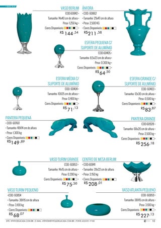 10SITE: WWW.DELACASA.COM.BR | E-MAIL: ATENDIMENTO@DELACASA.COM.BR | FONE (43)3351-9182
VASO BERLIM
COD:60842 •
Tamanho: 14x40 cm de altura •
Peso: 1,250 kg •
Cores Disponíveis: •
PANTERA GRANDE
COD:60928 •
Tamanho: 68x20 cm de altura •
Peso: 2,500 kg •
Cores Disponíveis: •
ESFERA PEQUENA C/
SUPORTE DE ALUMÍNIO
COD:60405 •
Tamanho: 8,5x23 cm de altura •
Peso: 0,300 kg •
Cores Disponíveis: •
144
256
R$
R$
R$
,54
,18
64R$ ,50
ÂNFORA
• COD: 60862
• Tamanho: 29x47 cm de altura
• Peso: 2,500 KG
• Cores Disponíveis:
ESFERA GRANDE C/
SUPORTE DE ALUMÍNIO
COD: 60403 •
Tamanho: 12x30 cm de altura •
Peso: 0,500 kg •
Cores Disponíveis: •
PANTERA PEQUENA
• COD: 60760
• Tamanho: 48X14 cm de altura
• Peso: 1,300 kg
• Cores Disponíveis:
211
149
R$ ,58
83R$ ,87
,89
VASO ATLANTA PEQUENO
COD: 60859 •
Tamanho: 38X15 cm de altura •
Peso: 3,100 kg •
Cores Disponíveis: •
VASO TURIM PEQUENO
•COD: 60854
• Tamanho: 38X15 cm de altura
• Peso: 3,100 kg
• Cores Disponíveis:
22768 R$R$ ,13,07
CENTRO DE MESA BERLIM
• COD:60841
• Tamanho: 39x22 cm de altura
• Peso: 2,150 kg
• Cores Disponíveis:
208R$ ,01
• BASIC BLUE
ESFERA MÉDIA C/
SUPORTE DE ALUMÍNIO
COD: 60404 •
Tamanho: 10X25 cm de altura •
Peso: 0,400 kg •
Cores Disponíveis: •
R$
71
,13
VASO TURIM GRANDE
COD: 60853 •
Tamanho: 14x15 cm de altura •
Peso: 0,390 kg •
Cores Disponíveis: •
75R$ ,50
 