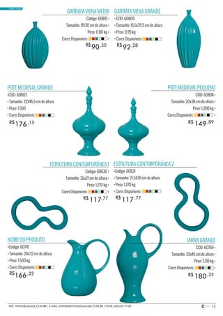 12SITE: WWW.DELACASA.COM.BR | E-MAIL: ATENDIMENTO@DELACASA.COM.BR | FONE (43)3351-9182
POTE MEDIEVAL PEQUENO
COD: 60804 •
Tamanho: 20x38 cm de altura •
Peso: 1,200 kg •
Cores Disponíveis: •
JARRA GRANDE
COD: 60769 •
Tamanho: 29x45 cm de altura •
Peso: 2,00 kg •
Cores Disponíveis: •
GARRAFA VIENA GRANDE
• COD: 60809
• Tamanho: 15,5x35,5 cm de altura
• Peso: 0,95 kg
• Cores Disponíveis:
NOME DO PRODUTO
•Código: 60770
• Tamanho: 30x32 cm de altura
• Peso: 1,500 kg
• Cores Disponíveis:
ESTRUTURA CONTEMPORÂNEA 2
•Código: 60631
• Tamanho: 21,5X36 cm de altura
• Peso: 1,270 kg
• Cores Disponíveis:
POTE MEDIEVAL GRANDE
•COD: 60803
• Tamanho: 22X45,5 cm de altura
• Peso: 1,500
• Cores Disponíveis:
GARRAFA VIENA MEDIA
Código: 60810 •
Tamanho: 17X30 cm de altura •
Peso: 0,80 kg •
Cores Disponíveis: •
149
180
117
176
90 92
R$
R$
R$
ESTRUTURA CONTEMPORÂNEA 1
Código: 60630 •
Tamanho: 36x21 cm de altura •
Peso: 1,270 kg •
Cores Disponíveis: •
R$
R$
R$
,89
,22
117R$ ,77
166R$ ,22
,77
,15
,50 ,28
• BASIC BLUE
 