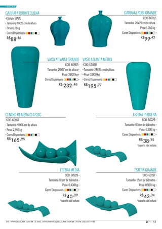 13SITE: WWW.DELACASA.COM.BR | E-MAIL: ATENDIMENTO@DELACASA.COM.BR | FONE (43)3351-9182
VASO ATLANTA GRANDE
COD: 60857 •
Tamanho: 26X57 cm de altura •
Peso: 3,600 kg •
Cores Disponíveis: •
GARRAFA RUBI GRANDE
COD: 60812•
Tamanho: 20x29 cm de altura •
Peso: 1,050 kg •
Cores Disponíveis: •
ESFERA PEQUENA
COD: 60229 •
Tamanho: 8,5 cm de diâmetro •
Peso: 0,300 kg •
Cores Disponíveis: •
ESFERA MÉDIA
COD: 60228 •
Tamanho: 10 cm de diâmetro •
Peso: 0,400 kg •
Cores Disponíveis: •
ESFERA GRANDE
COD: 60227 •
Tamanho: 12 cm de diâmetro •
Peso: 0,930 kg •
Cores Disponíveis: •
CENTRO DE MESA CLASSIC
•COD: 60867
• Tamanho: 49X16 cm de altura
• Peso: 2,540 kg
• Cores Disponíveis:
VASO ATLANTA MÉDIO
•COD: 60858
• Tamanho: 24X45 cm de altura
• Peso: 3,000 kg
• Cores Disponíveis:
GARRAFA RUBI PEQUENA
•Código: 60813
• Tamanho: 17X23 cm de altura
• Peso:0,78 kg
• Cores Disponíveis:
38
40 43
R$
R$ R$
232R$ ,48
,25
195R$ ,77
165R$ ,95
99R$ ,42
88R$ ,46
,29 ,34
• BASIC BLUE
*suporte não incluso
*suporte não incluso*suporte não incluso
 