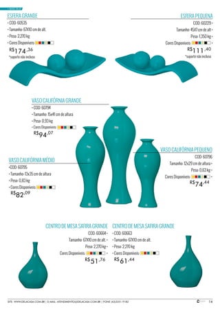 14
VASO CALIFÓRNIA MÉDIO
•COD: 60795
• Tamanho: 13x35 cm de altura
• Peso: 0,83 kg
• Cores Disponíveis:
VASO CALIFÓRNIA GRANDE
• COD: 60794
• Tamanho: 15x41 cm de altura
• Peso: 0,93 kg
VASO CALIFÓRNIA PEQUENO
COD: 60796
Tamanho: 12x29 cm de altura •
Peso: 0,63 kg •
Cores Disponíveis: •
94R$ ,07
• Cores Disponíveis:
82R$ ,09
74R$ ,44
ESFERA GRANDE
• COD: 60535
• Tamanho: 67X10 cm de alt.
• Peso: 2,270 kg
• Cores Disponíveis:
174R$ ,36
ESFERA PEQUENA
COD: 60229 •
Tamanho: 45X7 cm de alt •
Peso: 1,350 kg •
Cores Disponíveis: •
111R$ ,40
CENTRO DE MESA SAFIRA GRANDE
COD: 60664 •
Tamanho: 67X10 cm de alt. •
Peso: 2,270 kg •
Cores Disponíveis: •
CENTRO DE MESA SAFIRA GRANDE
• COD: 60663
• Tamanho: 67X10 cm de alt.
• Peso: 2,270 kg
• Cores Disponíveis:
6151 R$R$ ,44,76
• BASIC BLUE
SITE: WWW.DELACASA.COM.BR | E-MAIL: ATENDIMENTO@DELACASA.COM.BR | FONE (43)3351-9182
*suporte não incluso *suporte não incluso
 