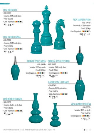 15SITE: WWW.DELACASA.COM.BR | E-MAIL: ATENDIMENTO@DELACASA.COM.BR | FONE (43)3351-9182
PEÇA XADREZ REI
•COD: 60873
• Tamanho: 15X46 cm de altura
• Peso: 1,030 kg
• Cores Disponíveis:
PEÇA XADREZ RAINHA
•COD: 60874
• Tamanho: 15X40 cm de altura
• Peso: 0,970 kg
• Cores Disponíveis:
124
114
R$
R$
,15
,72
PEÇA XADREZ CAVALO
COD: 60872 •
Tamanho: 14,5X36 cm de alt •
Peso: 0,760 kg •
Cores Disponíveis: •
111R$ ,15
GARRAFA STYLLO GRANDE
•COD: 60463
• Tamanho: 13X35 cm de altura
• Peso: 0,550 kg
• Cores Disponíveis:
GARRAFA STYLLO PEQUENO
•COD: 60465
• Tamanho: 13X35 cm de altura
• Peso: 0,450 kg
• Cores Disponíveis:
VASO ANTARES GRANDE
•COD: 60797
• Tamanho: 16x31,5 cm de altura
• Peso: 0,750 kg
• Cores Disponíveis:
82
68
86
R$
R$
R$
,60
,58
,93
GARRAFA STYLLO MÉDIA
COD: 60464 •
Tamanho: 11X29 cm de alt •
Peso: 0,500 kg •
Cores Disponíveis: •
VASO ANTARES PEQUENA
COD: 60798 •
Tamanho: 14X26 cm de alt •
Peso: 0,550 kg •
Cores Disponíveis: •
72
78
R$
R$
,15
,01
• BASIC BLUE
 
