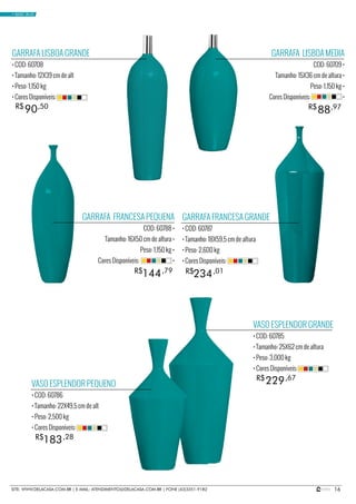 16SITE: WWW.DELACASA.COM.BR | E-MAIL: ATENDIMENTO@DELACASA.COM.BR | FONE (43)3351-9182
GARRAFA LISBOA MEDIA
COD: 60709 •
Tamanho: 15X36 cm de altura •
Peso: 1,150 kg •
Cores Disponíveis: •
GARRAFA FRANCESA PEQUENA
COD: 60788 •
Tamanho: 16X50 cm de altura •
Peso: 1,150 kg •
Cores Disponíveis: •
88R$ ,97
GARRAFA LISBOA GRANDE
• COD: 60708
• Tamanho: 12X39 cm de alt
• Peso: 1,150 kg
• Cores Disponíveis:
VASO ESPLENDOR PEQUENO
• COD: 60786
• Tamanho: 22X49,5 cm de alt
• Peso: 2,500 kg
• Cores Disponíveis:
VASO ESPLENDOR GRANDE
• COD: 60785
• Tamanho: 25X62 cm de altura
• Peso: 3,000 kg
• Cores Disponíveis:
GARRAFA FRANCESA GRANDE
• COD: 60787
• Tamanho: 18X59,5 cm de altura
• Peso: 2,600 kg
• Cores Disponíveis:
90R$ ,50
234144 R$R$ ,01,79
183
229
R$
R$
,28
,67
• BASIC BLUE
 