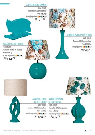 17SITE: WWW.DELACASA.COM.BR | E-MAIL: ATENDIMENTO@DELACASA.COM.BR | FONE (43)3351-9182
CENTRO DE MESA GRANDE
COD: 60790 •
Tamanho: 50X6 cm de altura •
Peso: 1,980 kg •
Cores Disponíveis: •
ABAJOUR PARIS C/ CUP TECIDO
COD: 60545 •
Tamanho: 33X67 cm de altura •
Peso: 2,500 kg •
Cores Disponíveis: •
ABAJOUR PRISMA
C/ CUP TECIDO
• COD: 60861
• Tamanho: 40X69 cm de altura
• Peso: 1,150 kg
• Cores Disponíveis:
ABAJOUR C/ CUP. TECIDO
• COD: 60394
• Tamanho: 40X69 cm de altura
• Peso: 1,150 kg
• Cores Disponíveis:
ABAJOUR GREGO
C/ CUP. TECIDO
COD: 60529 •
Tamanho: 32X67 cm de altura •
Peso: 1,150 kg •
Cores Disponíveis: •
285
153
288 R$
R$
R$ ,75
,72
,05
228R$ ,15
173R$ ,90
• BASIC BLUE
 