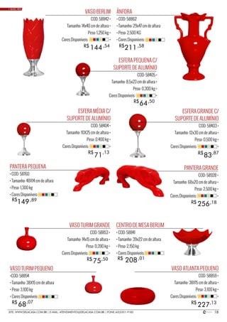 18SITE: WWW.DELACASA.COM.BR | E-MAIL: ATENDIMENTO@DELACASA.COM.BR | FONE (43)3351-9182
VASO BERLIM
COD: 58842 •
Tamanho: 14x40 cm de altura •
Peso: 1,250 kg •
Cores Disponíveis: •
PANTERA GRANDE
COD: 58928 •
Tamanho: 68x20 cm de altura •
Peso: 2,500 kg •
Cores Disponíveis: •
ESFERA PEQUENA C/
SUPORTE DE ALUMÍNIO
COD: 58405 •
Tamanho: 8,5x23 cm de altura •
Peso: 0,300 kg •
Cores Disponíveis: •
144
256
R$
R$
R$
,54
,18
64R$ ,50
ÂNFORA
• COD: 58862
• Tamanho: 29x47 cm de altura
• Peso: 2,500 KG
• Cores Disponíveis:
ESFERA GRANDE C/
SUPORTE DE ALUMÍNIO
COD: 58403 •
Tamanho: 12x30 cm de altura •
Peso: 0,500 kg •
Cores Disponíveis: •
PANTERA PEQUENA
• COD: 58760
• Tamanho: 48X14 cm de altura
• Peso: 1,300 kg
• Cores Disponíveis:
211
149
R$ ,58
83R$ ,87
,89
VASO ATLANTA PEQUENO
COD: 58859 •
Tamanho: 38X15 cm de altura •
Peso: 3,100 kg •
Cores Disponíveis: •
VASO TURIM PEQUENO
•COD: 58854
• Tamanho: 38X15 cm de altura
• Peso: 3,100 kg
• Cores Disponíveis:
22768 R$R$ ,13,07
CENTRO DE MESA BERLIM
• COD: 58841
• Tamanho: 39x22 cm de altura
• Peso: 2,150 kg
• Cores Disponíveis:
208R$ ,01
• BASIC RED
ESFERA MÉDIA C/
SUPORTE DE ALUMÍNIO
COD: 58404 •
Tamanho: 10X25 cm de altura •
Peso: 0,400 kg •
Cores Disponíveis: •
R$
71
,13
VASO TURIM GRANDE
COD: 58853 •
Tamanho: 14x15 cm de altura •
Peso: 0,390 kg •
Cores Disponíveis: •
75R$ ,50
 