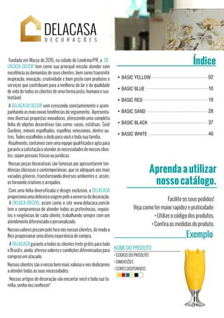 Aprendaautilizar
nossocatálogo.
Exemplo
Facilite os seus pedidos!
Veja como ter maior rapidez e praticidade:
• Utilize o código dos produtos.
• Confira as medidas do produto.
NOME DO PRODUTO
• CODIGO DO PRODUTO
• DIMENSÕES
• CORES DISPONÍVEIS
DELACASA
• BASIC YELLOW
• BASIC BLUE
• BASIC RED
• BASIC SAND
• BASIC BLACK
• BASIC WHITE
02
10
19
28
37
46
ÍndiceFundada em Março de 2015, na cidade de Londrina/PR, a DE-
LACASA DECOR tem como sua principal missão atender com
excelência as demandas de seus clientes, bem como transmitir
inspiração, inovação, criatividade e bom gosto com produtos e
serviços que contribuam para a melhoria do lar e da qualidade
de vida de todos os clientes de uma forma justa, humana e sus-
tentável.
A DELACASA DECOR vem crescendo constantemente e acom-
panhandoasmaisnovastendênciasdoseguimento. Apresenta-
mos diversas propostas inovadoras, oferecendo uma completa
linha de objetos decorativos tais como: vasos, estátuas, Seat
Gardens, móveis espelhados, espelhos venezianos, dentre ou-
tros. Todos escolhidos a dedo para você e toda sua família.
Atualmente, contamos com uma equipe qualificada e apta para
garantirasatisfaçãoeatenderasnecessidadesdenossosclien-
tes, sejam pessoas físicas ou jurídicas.
Nossas peças decorativas são famosas por apresentarem ten-
dências clássicas e contemporâneas, que se adequam aos mais
variados gêneros, transformando diversos ambientes e, assim,
os tornando criativos e arrojados.
Com uma linha diversificada e design exclusivo, a DELACASA
proporcionaumadeliciosaviagempeloouniversodadecoração.
A DELACA DECOR, assim como o site www.delacasa.com.br
tem o compromisso de atender todas as preferências, requisi-
tos e exigências de cada cliente, trabalhando sempre com um
atendimento diferenciado e personalizado.
Nossosvaloresprezampelofoconosnossosclientes,demodoa
lhes proporcionar uma ótima experiência de compra.
A DELACASA garante a todos os clientes frete grátis para todo
o Brasil e, ainda, oferece valores e condições diferenciadas para
compras em atacado.
Nossos clientes são o nosso bem mais valioso e nos dedicamos
a atender todas as suas necessidades.
Nossos artigos de decoração vão encantar você e toda sua fa-
mília, venha nos conhecer!
 