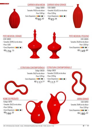 20SITE: WWW.DELACASA.COM.BR | E-MAIL: ATENDIMENTO@DELACASA.COM.BR | FONE (43)3351-9182
POTE MEDIEVAL PEQUENO
COD: 58804 •
Tamanho: 20x38 cm de altura •
Peso: 1,200 kg •
Cores Disponíveis: •
JARRA GRANDE
COD: 58769 •
Tamanho: 29x45 cm de altura •
Peso: 2,00 kg •
Cores Disponíveis: •
GARRAFA VIENA GRANDE
• COD: 58809
• Tamanho: 15,5x35,5 cm de altura
• Peso: 0,95 kg
• Cores Disponíveis:
NOME DO PRODUTO
•Código: 58770
• Tamanho: 30x32 cm de altura
• Peso: 1,500 kg
• Cores Disponíveis:
ESTRUTURA CONTEMPORÂNEA 2
•Código: 58631
• Tamanho: 21,5X36 cm de altura
• Peso: 1,270 kg
• Cores Disponíveis:
POTE MEDIEVAL GRANDE
•COD: 58803
• Tamanho: 22X45,5 cm de altura
• Peso: 1,500
• Cores Disponíveis:
GARRAFA VIENA MEDIA
Código: 58810 •
Tamanho: 17X30 cm de altura •
Peso: 0,80 kg •
Cores Disponíveis: •
149
180
117
176
90 92
R$
R$
R$
ESTRUTURA CONTEMPORÂNEA 1
Código: 58630 •
Tamanho: 36x21 cm de altura •
Peso: 1,270 kg •
Cores Disponíveis: •
R$
R$
R$
,89
,22
117R$ ,77
166R$ ,22
,77
,15
,50 ,28
• BASIC RED
 