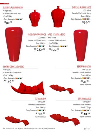 21SITE: WWW.DELACASA.COM.BR | E-MAIL: ATENDIMENTO@DELACASA.COM.BR | FONE (43)3351-9182
VASO ATLANTA GRANDE
COD: 58857 •
Tamanho: 26X57 cm de altura •
Peso: 3,600 kg •
Cores Disponíveis: •
GARRAFA RUBI GRANDE
COD: 58812•
Tamanho: 20x29 cm de altura •
Peso: 1,050 kg •
Cores Disponíveis: •
ESFERA PEQUENA
COD: 60229 •
Tamanho: 8,5 cm de diâmetro •
Peso: 0,300 kg •
Cores Disponíveis: •
ESFERA MÉDIA
COD: 60228 •
Tamanho: 10 cm de diâmetro •
Peso: 0,400 kg •
Cores Disponíveis: •
ESFERA GRANDE
COD: 60227 •
Tamanho: 12 cm de diâmetro •
Peso: 0,930 kg •
Cores Disponíveis: •
CENTRO DE MESA CLASSIC
•COD: 60867
• Tamanho: 49X16 cm de altura
• Peso: 2,540 kg
• Cores Disponíveis:
VASO ATLANTA MÉDIO
•COD: 58858
• Tamanho: 24X45 cm de altura
• Peso: 3,000 kg
• Cores Disponíveis:
GARRAFA RUBI PEQUENA
•Código: 58813
• Tamanho: 17X23 cm de altura
• Peso:0,78 kg
• Cores Disponíveis:
38
40 43
R$
R$ R$
232R$ ,48
,25
195R$ ,77
165R$ ,95
99R$ ,42
88R$ ,46
,29 ,34
• BASIC RED
*suporte não incluso
*suporte não incluso*suporte não incluso
 
