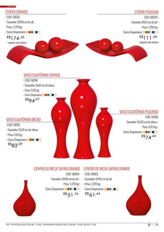 22SITE: WWW.DELACASA.COM.BR | E-MAIL: ATENDIMENTO@DELACASA.COM.BR | FONE (43)3351-9182
VASO CALIFÓRNIA MÉDIO
•COD: 58795
• Tamanho: 13x35 cm de altura
• Peso: 0,83 kg
• Cores Disponíveis:
VASO CALIFÓRNIA GRANDE
• COD: 58794
• Tamanho: 15x41 cm de altura
• Peso: 0,93 kg
VASO CALIFÓRNIA PEQUENO
COD: 58796
Tamanho: 12x29 cm de altura •
Peso: 0,63 kg •
Cores Disponíveis: •
94R$ ,07
• Cores Disponíveis:
82R$ ,09
74R$ ,44
ESFERA GRANDE
• COD: 58535
• Tamanho: 67X10 cm de alt.
• Peso: 2,270 kg
• Cores Disponíveis:
174R$ ,36
ESFERA PEQUENA
COD: 58229 •
Tamanho: 45X7 cm de alt •
Peso: 1,350 kg •
Cores Disponíveis: •
111R$ ,40
CENTRO DE MESA SAFIRA GRANDE
COD: 58664 •
Tamanho: 67X10 cm de alt. •
Peso: 2,270 kg •
Cores Disponíveis: •
CENTRO DE MESA SAFIRA GRANDE
• COD: 58663
• Tamanho: 67X10 cm de alt.
• Peso: 2,270 kg
• Cores Disponíveis:
6151 R$R$ ,44,76
• BASIC RED
*suporte não incluso *suporte não incluso
 