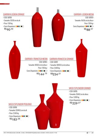 24SITE: WWW.DELACASA.COM.BR | E-MAIL: ATENDIMENTO@DELACASA.COM.BR | FONE (43)3351-9182
GARRAFA LISBOA MEDIA
COD: 58709 •
Tamanho: 15X36 cm de altura •
Peso: 1,150 kg •
Cores Disponíveis: •
GARRAFA FRANCESA MEDIA
COD: 58788 •
Tamanho: 16X50 cm de altura •
Peso: 1,150 kg •
Cores Disponíveis: •
88R$ ,97
GARRAFA LISBOA GRANDE
• COD: 58708
• Tamanho: 12X39 cm de alt
• Peso: 1,150 kg
• Cores Disponíveis:
VASO ESPLENDOR PEQUENO
• COD: 58786
• Tamanho: 22X49,5 cm de alt
• Peso: 2,500 kg
• Cores Disponíveis:
VASO ESPLENDOR GRANDE
• COD: 58785
• Tamanho: 25X62 cm de altura
• Peso: 3,000 kg
• Cores Disponíveis:
GARRAFA FRANCESA GRANDE
• COD: 58787
• Tamanho: 18X59,5 cm de altura
• Peso: 2,600 kg
• Cores Disponíveis:
90R$ ,50
234144 R$R$ ,01,79
183
229
R$
R$
,28
,67
• BASIC RED
 