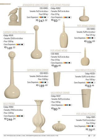 27SITE: WWW.DELACASA.COM.BR | E-MAIL: ATENDIMENTO@DELACASA.COM.BR | FONE (43)3351-9182
GARRAFA SAFIRA GRANDE
COD: 40525 •
Tamanho: 24x67cm de altura •
Peso: 2,500 kg •
Cores Disponíveis: •
POTE ATENAS GRANDE
COD: 40850 •
Tamanho: 15x44 cm de altura •
Peso: 0,75 kg •
Cores Disponíveis: •
APARADOR DE LIVRO PÁSSARO
COD: 40489 •
Tamanho: 15x21 cm de altura •
Peso:1,760 kg •
Cores Disponíveis: •
106
247
R$
R$
R$
189R$ ,40
,03
,52
GARRAFA SAFIRA PEQUENA
•Código: 40526
• Tamanho: 22x58 cm de altura
• Peso: 1,600 kg
• Cores Disponíveis:
POTE ATENAS PEQUENO
•Código: 40852
• Tamanho: 24x17 cm de altura
• Peso: 0,17 kg
• Cores Disponíveis:
POTE ATENAS PEQUENO
Código: 40811 •
Tamanho: 17,5x13 cm de altura •
Peso: 0,55 kg •
Cores Disponíveis: •
169
83
70
R$ ,52
,11
,62
VASO PRISMA
•Código: 40860
• Tamanho: 27X58 cm de altura
• Peso: 3,200 kg
• Cores Disponíveis:
246,24
POTE ATENAS MÉDIO
• COD: 40851
• Tamanho: 15x31 cm de altura
• Peso: 0,75 kg
• Cores Disponíveis:
89R$
R$
R$
,48
VASO FIRENZE GRANDE
•Código: 40327
• Tamanho: 14x29 cm de altura
• Peso: 1,100 kg
• Cores Disponíveis:
VASO FIRENZE PEQUENO
Código: 40328 •
Tamanho: 13x24,5 cm de altura •
Peso: 1,100 kg •
Cores Disponíveis: •
80
62
R$
R$
,56
,46
• BASIC SAND
 
