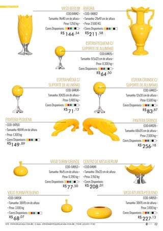 02SITE: WWW.DELACASA.COM.BR | E-MAIL: ATENDIMENTO@DELACASA.COM.BR | FONE (43)3351-9182
VASO BERLIM
COD:64842 •
Tamanho: 14x40 cm de altura •
Peso: 1,250 kg •
Cores Disponíveis: •
PANTERA GRANDE
COD:64928 •
Tamanho: 68x20 cm de altura •
Peso: 2,500 kg •
Cores Disponíveis: •
ESFERA PEQUENA C/
SUPORTE DE ALUMÍNIO
COD:64405 •
Tamanho: 8,5x23 cm de altura •
Peso: 0,300 kg •
Cores Disponíveis: •
144
256
R$
R$
R$
,54
,18
64R$ ,50
ÂNFORA
• COD: 64862
• Tamanho: 29x47 cm de altura
• Peso: 2,500 KG
• Cores Disponíveis:
ESFERA GRANDE C/
SUPORTE DE ALUMÍNIO
COD: 64403 •
Tamanho: 12x30 cm de altura •
Peso: 0,500 kg •
Cores Disponíveis: •
PANTERA PEQUENA
• COD: 64760
• Tamanho: 48X14 cm de altura
• Peso: 1,300 kg
• Cores Disponíveis:
211
149
R$ ,58
83R$ ,87
,89
VASO ATLANTA PEQUENO
COD: 64859 •
Tamanho: 38X15 cm de altura •
Peso: 3,100 kg •
Cores Disponíveis: •
VASO TURIM PEQUENO
•COD: 64854
• Tamanho: 38X15 cm de altura
• Peso: 3,100 kg
• Cores Disponíveis:
22768 R$R$ ,13,07
CENTRO DE MESA BERLIM
• COD:64841
• Tamanho: 39x22 cm de altura
• Peso: 2,150 kg
• Cores Disponíveis:
208R$ ,01
•BASIC YELLOW
ESFERA MÉDIA C/
SUPORTE DE ALUMÍNIO
COD: 64404 •
Tamanho: 10X25 cm de altura •
Peso: 0,400 kg •
Cores Disponíveis: •
R$
71
,13
VASO TURIM GRANDE
COD: 64853 •
Tamanho: 14x15 cm de altura •
Peso: 0,390 kg •
Cores Disponíveis: •
77R$ ,50
 