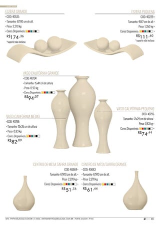 30SITE: WWW.DELACASA.COM.BR | E-MAIL: ATENDIMENTO@DELACASA.COM.BR | FONE (43)3351-9182
CENTRO DE MESA SAFIRA GRANDE
• COD: 40663
• Tamanho: 67X10 cm de alt.
• Peso: 2,270 kg
• Cores Disponíveis:
VASO CALIFÓRNIA MÉDIO
•COD: 40795
• Tamanho: 13x35 cm de altura
• Peso: 0,83 kg
• Cores Disponíveis:
VASO CALIFÓRNIA GRANDE
• COD: 40794
• Tamanho: 15x41 cm de altura
• Peso: 0,93 kg
VASO CALIFÓRNIA PEQUENO
COD: 40796
Tamanho: 12x29 cm de altura •
Peso: 0,63 kg •
Cores Disponíveis: •
94R$ ,07
• Cores Disponíveis:
82R$ ,09
74R$ ,44
ESFERA GRANDE
• COD: 40535
• Tamanho: 67X10 cm de alt.
• Peso: 2,270 kg
• Cores Disponíveis:
174R$ ,36
ESFERA PEQUENA
COD: 40229 •
Tamanho: 45X7 cm de alt •
Peso: 1,350 kg •
Cores Disponíveis: •
111R$ ,40
CENTRO DE MESA SAFIRA GRANDE
COD: 40664 •
Tamanho: 67X10 cm de alt. •
Peso: 2,270 kg •
Cores Disponíveis: •
6151 R$R$ ,44,76
• BASIC SAND
*suporte não incluso
*suporte não incluso
 