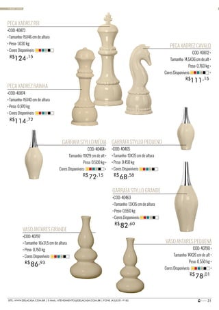 31SITE: WWW.DELACASA.COM.BR | E-MAIL: ATENDIMENTO@DELACASA.COM.BR | FONE (43)3351-9182
PEÇA XADREZ REI
•COD: 40873
• Tamanho: 15X46 cm de altura
• Peso: 1,030 kg
• Cores Disponíveis:
PEÇA XADREZ RAINHA
•COD: 40874
• Tamanho: 15X40 cm de altura
• Peso: 0,970 kg
• Cores Disponíveis:
124
114
R$
R$
,15
,72
PEÇA XADREZ CAVALO
COD: 40872 •
Tamanho: 14,5X36 cm de alt •
Peso: 0,760 kg •
Cores Disponíveis: •
111R$ ,15
GARRAFA STYLLO GRANDE
•COD: 40463
• Tamanho: 13X35 cm de altura
• Peso: 0,550 kg
• Cores Disponíveis:
GARRAFA STYLLO PEQUENO
•COD: 40465
• Tamanho: 13X35 cm de altura
• Peso: 0,450 kg
• Cores Disponíveis:
VASO ANTARES GRANDE
•COD: 40797
• Tamanho: 16x31,5 cm de altura
• Peso: 0,750 kg
• Cores Disponíveis:
82
68
86
R$
R$
R$
,60
,58
,93
GARRAFA STYLLO MÉDIA
COD: 40464 •
Tamanho: 11X29 cm de alt •
Peso: 0,500 kg •
Cores Disponíveis: •
VASO ANTARES PEQUENA
COD: 40798 •
Tamanho: 14X26 cm de alt •
Peso: 0,550 kg •
Cores Disponíveis: •
72
78
R$
R$
,15
,01
• BASIC SAND
 
