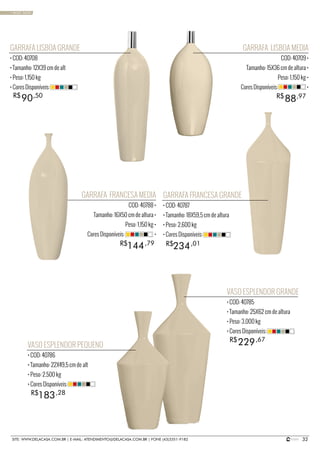 32SITE: WWW.DELACASA.COM.BR | E-MAIL: ATENDIMENTO@DELACASA.COM.BR | FONE (43)3351-9182
GARRAFA LISBOA MEDIA
COD: 40709 •
Tamanho: 15X36 cm de altura •
Peso: 1,150 kg •
Cores Disponíveis: •
GARRAFA FRANCESA MEDIA
COD: 40788 •
Tamanho: 16X50 cm de altura •
Peso: 1,150 kg •
Cores Disponíveis: •
88R$ ,97
GARRAFA LISBOA GRANDE
• COD: 40708
• Tamanho: 12X39 cm de alt
• Peso: 1,150 kg
• Cores Disponíveis:
VASO ESPLENDOR PEQUENO
• COD: 40786
• Tamanho: 22X49,5 cm de alt
• Peso: 2,500 kg
• Cores Disponíveis:
VASO ESPLENDOR GRANDE
• COD: 40785
• Tamanho: 25X62 cm de altura
• Peso: 3,000 kg
• Cores Disponíveis:
GARRAFA FRANCESA GRANDE
• COD: 40787
• Tamanho: 18X59,5 cm de altura
• Peso: 2,600 kg
• Cores Disponíveis:
90R$ ,50
234144 R$R$ ,01,79
183
229
R$
R$
,28
,67
• BASIC SAND
 