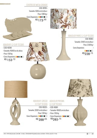 33SITE: WWW.DELACASA.COM.BR | E-MAIL: ATENDIMENTO@DELACASA.COM.BR | FONE (43)3351-9182
ABAJOUR PARIS C/ CUP TECIDO
COD: 40545 •
Tamanho: 33X67 cm de altura •
Peso: 2,500 kg •
Cores Disponíveis: •
ABAJOUR PRISMA
C/ CUP TECIDO
• COD: 40861
• Tamanho: 40X69 cm de altura
• Peso: 1,150 kg
• Cores Disponíveis:
ABAJOUR C/ CUP. TECIDO
• COD: 40394
• Tamanho: 40X69 cm de altura
• Peso: 1,150 kg
• Cores Disponíveis:
ABAJOUR GREGO
C/ CUP. TECIDO
COD: 40529 •
Tamanho: 32X67 cm de altura •
Peso: 1,150 kg •
Cores Disponíveis: •
285
153
288 R$
R$
R$ ,75
,72
,05
228R$ ,15
CENTRO DE MESA GRANDE
COD: 40790 •
Tamanho: 50X6 cm de altura •
Peso: 1,980 kg •
Cores Disponíveis: •
173R$ ,90
• BASIC SAND
 