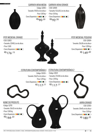 36SITE: WWW.DELACASA.COM.BR | E-MAIL: ATENDIMENTO@DELACASA.COM.BR | FONE (43)3351-9182
POTE MEDIEVAL PEQUENO
COD: 52804 •
Tamanho: 20x38 cm de altura •
Peso: 1,200 kg •
Cores Disponíveis: •
JARRA GRANDE
COD: 52769 •
Tamanho: 29x45 cm de altura •
Peso: 2,00 kg •
Cores Disponíveis: •
GARRAFA VIENA GRANDE
• COD: 52809
• Tamanho: 15,5x35,5 cm de altura
• Peso: 0,95 kg
• Cores Disponíveis:
NOME DO PRODUTO
•Código: 52770
• Tamanho: 30x32 cm de altura
• Peso: 1,500 kg
• Cores Disponíveis:
ESTRUTURA CONTEMPORÂNEA 2
•Código: 52631
• Tamanho: 21,5X36 cm de altura
• Peso: 1,270 kg
• Cores Disponíveis:
POTE MEDIEVAL GRANDE
•COD: 52803
• Tamanho: 22X45,5 cm de altura
• Peso: 1,500
• Cores Disponíveis:
GARRAFA VIENA MEDIA
Código: 52810 •
Tamanho: 17X30 cm de altura •
Peso: 0,80 kg •
Cores Disponíveis: •
149
180
117
176
90 92
R$
R$
R$
ESTRUTURA CONTEMPORÂNEA 1
Código: 52630 •
Tamanho: 36x21 cm de altura •
Peso: 1,270 kg •
Cores Disponíveis: •
R$
R$
R$
,89
,22
117R$ ,77
166R$ ,22
,77
,15
,50 ,28
• BASIC BLACK
 