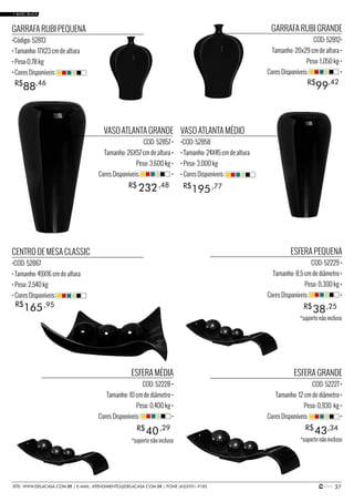 37SITE: WWW.DELACASA.COM.BR | E-MAIL: ATENDIMENTO@DELACASA.COM.BR | FONE (43)3351-9182
VASO ATLANTA GRANDE
COD: 52857 •
Tamanho: 26X57 cm de altura •
Peso: 3,600 kg •
Cores Disponíveis: •
GARRAFA RUBI GRANDE
COD: 52812•
Tamanho: 20x29 cm de altura •
Peso: 1,050 kg •
Cores Disponíveis: •
ESFERA PEQUENA
COD: 52229 •
Tamanho: 8,5 cm de diâmetro •
Peso: 0,300 kg •
Cores Disponíveis: •
ESFERA MÉDIA
COD: 52228 •
Tamanho: 10 cm de diâmetro •
Peso: 0,400 kg •
Cores Disponíveis: •
ESFERA GRANDE
COD: 52227 •
Tamanho: 12 cm de diâmetro •
Peso: 0,930 kg •
Cores Disponíveis: •
CENTRO DE MESA CLASSIC
•COD: 52867
• Tamanho: 49X16 cm de altura
• Peso: 2,540 kg
• Cores Disponíveis:
VASO ATLANTA MÉDIO
•COD: 52858
• Tamanho: 24X45 cm de altura
• Peso: 3,000 kg
• Cores Disponíveis:
GARRAFA RUBI PEQUENA
•Código: 52813
• Tamanho: 17X23 cm de altura
• Peso:0,78 kg
• Cores Disponíveis:
38
40 43
R$
R$ R$
232R$ ,48
,25
195R$ ,77
165R$ ,95
99R$ ,42
88R$ ,46
,29 ,34
• BASIC BLACK
*suporte não incluso
*suporte não incluso*suporte não incluso
 