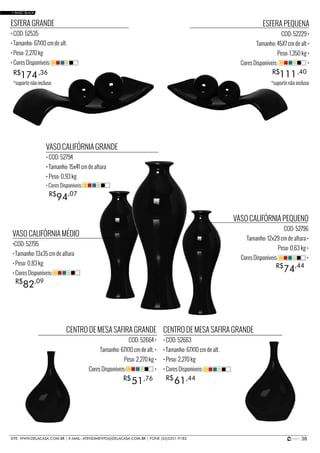 38SITE: WWW.DELACASA.COM.BR | E-MAIL: ATENDIMENTO@DELACASA.COM.BR | FONE (43)3351-9182
CENTRO DE MESA SAFIRA GRANDE
COD: 52664 •
Tamanho: 67X10 cm de alt. •
Peso: 2,270 kg •
Cores Disponíveis: •
VASO CALIFÓRNIA MÉDIO
•COD: 52795
• Tamanho: 13x35 cm de altura
• Peso: 0,83 kg
• Cores Disponíveis:
VASO CALIFÓRNIA GRANDE
• COD: 52794
• Tamanho: 15x41 cm de altura
• Peso: 0,93 kg
VASO CALIFÓRNIA PEQUENO
COD: 52796
Tamanho: 12x29 cm de altura •
Peso: 0,63 kg •
Cores Disponíveis: •
94R$ ,07
• Cores Disponíveis:
82R$ ,09
74R$ ,44
ESFERA GRANDE
• COD: 52535
• Tamanho: 67X10 cm de alt.
• Peso: 2,270 kg
• Cores Disponíveis:
174R$ ,36
ESFERA PEQUENA
COD: 52229 •
Tamanho: 45X7 cm de alt •
Peso: 1,350 kg •
Cores Disponíveis: •
111R$ ,40
CENTRO DE MESA SAFIRA GRANDE
• COD: 52663
• Tamanho: 67X10 cm de alt.
• Peso: 2,270 kg
• Cores Disponíveis:
6151 R$R$ ,44,76
• BASIC BLACK
*suporte não incluso *suporte não incluso
 