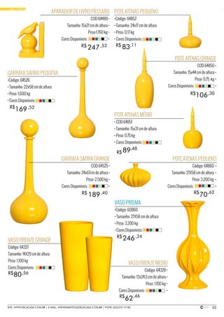 03SITE: WWW.DELACASA.COM.BR | E-MAIL: ATENDIMENTO@DELACASA.COM.BR | FONE (43)3351-9182
• PORCELANAS
GARRAFA SAFIRA GRANDE
COD:64525 •
Tamanho: 24x67cm de altura •
Peso: 2,500 kg •
Cores Disponíveis: •
POTE ATENAS GRANDE
COD:64850 •
Tamanho: 15x44 cm de altura •
Peso: 0,75 kg •
Cores Disponíveis: •
APARADOR DE LIVRO PÁSSARO
COD:64489 •
Tamanho: 15x21 cm de altura •
Peso:1,760 kg •
Cores Disponíveis: •
106
247
R$
R$
189R$ ,40
,30
,52
GARRAFA SAFIRA PEQUENA
•Código: 64526
• Tamanho: 22x58 cm de altura
• Peso: 1,600 kg
• Cores Disponíveis:
POTE ATENAS PEQUENO
•Código: 64852
• Tamanho: 24x17 cm de altura
• Peso: 0,17 kg
• Cores Disponíveis:
169
83
R$ ,52
,11
POTE ATENAS PEQUENO
Código: 64860 •
Tamanho: 27X58 cm de altura •
Peso: 3,200 kg •
Cores Disponíveis: •
POTE ATENAS MÉDIO
• COD:64851
• Tamanho: 15x31 cm de altura
• Peso: 0,75 kg
• Cores Disponíveis:
89R$
R$
,48
• BASIC YELLOW
VASO FIRENZE GRANDE
Código: 64327
Tamanho: 14X29 cm de altura
Peso: 1,100 kg
Cores Disponíveis:
80R$ ,56
VASO FIRENZE MEDIO
Código: 64328 •
Tamanho: 13x24,5 cm de altura •
Peso: 1,100 kg •
Cores Disponíveis: •
62
70
R$
R$
,46
,62
R$
VASO PRISMA
•Código: 60860
• Tamanho: 27X58 cm de altura
• Peso: 3,200 kg
• Cores Disponíveis:
246,24
 