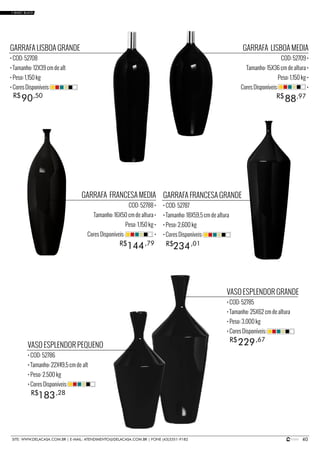 40SITE: WWW.DELACASA.COM.BR | E-MAIL: ATENDIMENTO@DELACASA.COM.BR | FONE (43)3351-9182
GARRAFA LISBOA MEDIA
COD: 52709 •
Tamanho: 15X36 cm de altura •
Peso: 1,150 kg •
Cores Disponíveis: •
GARRAFA FRANCESA MEDIA
COD: 52788 •
Tamanho: 16X50 cm de altura •
Peso: 1,150 kg •
Cores Disponíveis: •
88R$ ,97
GARRAFA LISBOA GRANDE
• COD: 52708
• Tamanho: 12X39 cm de alt
• Peso: 1,150 kg
• Cores Disponíveis:
VASO ESPLENDOR PEQUENO
• COD: 52786
• Tamanho: 22X49,5 cm de alt
• Peso: 2,500 kg
• Cores Disponíveis:
VASO ESPLENDOR GRANDE
• COD: 52785
• Tamanho: 25X62 cm de altura
• Peso: 3,000 kg
• Cores Disponíveis:
GARRAFA FRANCESA GRANDE
• COD: 52787
• Tamanho: 18X59,5 cm de altura
• Peso: 2,600 kg
• Cores Disponíveis:
90R$ ,50
234144 R$R$ ,01,79
183
229
R$
R$
,28
,67
• BASIC BLACK
 