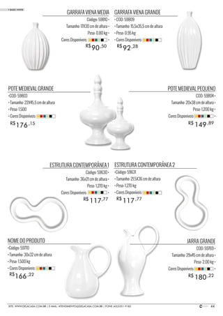 44SITE: WWW.DELACASA.COM.BR | E-MAIL: ATENDIMENTO@DELACASA.COM.BR | FONE (43)3351-9182
POTE MEDIEVAL PEQUENO
COD: 59804 •
Tamanho: 20x38 cm de altura •
Peso: 1,200 kg •
Cores Disponíveis: •
JARRA GRANDE
COD: 59769 •
Tamanho: 29x45 cm de altura •
Peso: 2,00 kg •
Cores Disponíveis: •
GARRAFA VIENA GRANDE
• COD: 59809
• Tamanho: 15,5x35,5 cm de altura
• Peso: 0,95 kg
• Cores Disponíveis:
NOME DO PRODUTO
•Código: 59770
• Tamanho: 30x32 cm de altura
• Peso: 1,500 kg
• Cores Disponíveis:
ESTRUTURA CONTEMPORÂNEA 2
•Código: 59631
• Tamanho: 21,5X36 cm de altura
• Peso: 1,270 kg
• Cores Disponíveis:
POTE MEDIEVAL GRANDE
•COD: 59803
• Tamanho: 22X45,5 cm de altura
• Peso: 1,500
• Cores Disponíveis:
GARRAFA VIENA MEDIA
Código: 59810 •
Tamanho: 17X30 cm de altura •
Peso: 0,80 kg •
Cores Disponíveis: •
149
180
117
176
90 92
R$
R$
R$
ESTRUTURA CONTEMPORÂNEA 1
Código: 59630 •
Tamanho: 36x21 cm de altura •
Peso: 1,270 kg •
Cores Disponíveis: •
R$
R$
R$
,89
,22
117R$ ,77
166R$ ,22
,77
,15
,50 ,28
• BASIC WHITE
 