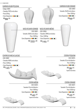 45SITE: WWW.DELACASA.COM.BR | E-MAIL: ATENDIMENTO@DELACASA.COM.BR | FONE (43)3351-9182
VASO ATLANTA GRANDE
COD: 59857 •
Tamanho: 26X57 cm de altura •
Peso: 3,600 kg •
Cores Disponíveis: •
GARRAFA RUBI GRANDE
COD: 59812•
Tamanho: 20x29 cm de altura •
Peso: 1,050 kg •
Cores Disponíveis: •
ESFERA PEQUENA
COD: 59229 •
Tamanho: 8,5 cm de diâmetro •
Peso: 0,300 kg •
Cores Disponíveis: •
ESFERA MÉDIA
COD: 59228 •
Tamanho: 10 cm de diâmetro •
Peso: 0,400 kg •
Cores Disponíveis: •
ESFERA GRANDE
COD: 59227 •
Tamanho: 12 cm de diâmetro •
Peso: 0,930 kg •
Cores Disponíveis: •
CENTRO DE MESA CLASSIC
•COD: 59867
• Tamanho: 49X16 cm de altura
• Peso: 2,540 kg
• Cores Disponíveis:
VASO ATLANTA MÉDIO
•COD: 59858
• Tamanho: 24X45 cm de altura
• Peso: 3,000 kg
• Cores Disponíveis:
GARRAFA RUBI PEQUENA
•Código: 59813
• Tamanho: 17X23 cm de altura
• Peso:0,78 kg
• Cores Disponíveis:
38
40 43
R$
R$ R$
232R$ ,48
,25
195R$ ,77
165R$ ,95
99R$ ,42
88R$ ,46
,29 ,34
• BASIC WHITE
*suporte não incluso
*suporte não incluso*suporte não incluso
 