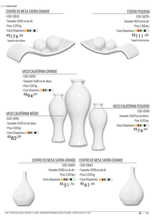 46SITE: WWW.DELACASA.COM.BR | E-MAIL: ATENDIMENTO@DELACASA.COM.BR | FONE (43)3351-9182
CENTRO DE MESA SAFIRA GRANDE
• COD: 59663
• Tamanho: 67X10 cm de alt.
• Peso: 2,270 kg
• Cores Disponíveis:
CENTRO DE MESA SAFIRA GRANDE
COD: 59664 •
Tamanho: 67X10 cm de alt. •
Peso: 2,270 kg •
Cores Disponíveis: •
VASO CALIFÓRNIA MÉDIO
•COD: 59795
• Tamanho: 13x35 cm de altura
• Peso: 0,83 kg
• Cores Disponíveis:
VASO CALIFÓRNIA GRANDE
• COD: 59794
• Tamanho: 15x41 cm de altura
• Peso: 0,93 kg
VASO CALIFÓRNIA PEQUENO
COD: 59796
Tamanho: 12x29 cm de altura •
Peso: 0,63 kg •
Cores Disponíveis: •
94R$ ,07
• Cores Disponíveis:
82R$ ,09
74R$ ,44
CENTRO DE MESA SAFIRA GRANDE
• COD: 59535
• Tamanho: 67X10 cm de alt.
• Peso: 2,270 kg
• Cores Disponíveis:
174R$ ,36
ESFERA PEQUENA
COD: 59229 •
Tamanho: 45X7 cm de alt •
Peso: 1,350 kg •
Cores Disponíveis: •
111R$ ,40
6151 R$R$ ,44,76
• BASIC WHITE
*suporte não incluso *suporte não incluso
 