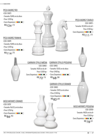 47SITE: WWW.DELACASA.COM.BR | E-MAIL: ATENDIMENTO@DELACASA.COM.BR | FONE (43)3351-9182
PEÇA XADREZ REI
•COD: 59873
• Tamanho: 15X46 cm de altura
• Peso: 1,030 kg
• Cores Disponíveis:
PEÇA XADREZ RAINHA
•COD: 59874
• Tamanho: 15X40 cm de altura
• Peso: 0,970 kg
• Cores Disponíveis:
124
114
R$
R$
,15
,72
PEÇA XADREZ CAVALO
COD: 59872 •
Tamanho: 14,5X36 cm de alt •
Peso: 0,760 kg •
Cores Disponíveis: •
111R$ ,15
GARRAFA STYLLO GRANDE
•COD: 59463
• Tamanho: 13X35 cm de altura
• Peso: 0,550 kg
• Cores Disponíveis:
GARRAFA STYLLO PEQUENO
•COD: 59465
• Tamanho: 13X35 cm de altura
• Peso: 0,450 kg
• Cores Disponíveis:
VASO ANTARES GRANDE
•COD: 59797
• Tamanho: 16x31,5 cm de altura
• Peso: 0,750 kg
• Cores Disponíveis:
82
68
86
R$
R$
R$
,60
,58
,93
GARRAFA STYLLO MÉDIA
COD: 59464 •
Tamanho: 11X29 cm de alt •
Peso: 0,500 kg •
Cores Disponíveis: •
VASO ANTARES PEQUENA
COD: 59798 •
Tamanho: 14X26 cm de alt •
Peso: 0,550 kg •
Cores Disponíveis: •
72
78
R$
R$
,15
,01
• BASIC WHITE
 
