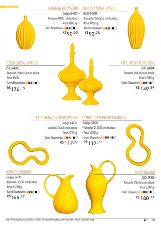 04SITE: WWW.DELACASA.COM.BR | E-MAIL: ATENDIMENTO@DELACASA.COM.BR | FONE (43)3351-9182
• BASIC YELLOW
POTE MEDIEVAL PEQUENO
COD: 64804 •
Tamanho: 20x38 cm de altura •
Peso: 1,200 kg •
Cores Disponíveis: •
JARRA GRANDE
COD: 64769 •
Tamanho: 29x45 cm de altura •
Peso: 2,00 kg •
Cores Disponíveis: •
GARRAFA VIENA GRANDE
• COD: 64809
• Tamanho: 15,5x35,5 cm de altura
• Peso: 0,95 kg
• Cores Disponíveis:
NOME DO PRODUTO
•Código: 64770
• Tamanho: 30x32 cm de altura
• Peso: 1,500 kg
• Cores Disponíveis:
ESTRUTURA CONTEMPORÂNEA 2
•Código: 64631
• Tamanho: 21,5X36 cm de altura
• Peso: 1,270 kg
• Cores Disponíveis:
POTE MEDIEVAL GRANDE
•COD: 64803
• Tamanho: 22X45,5 cm de altura
• Peso: 1,500
• Cores Disponíveis:
GARRAFA VIENA MEDIA
Código: 64810 •
Tamanho: 17X30 cm de altura •
Peso: 0,80 kg •
Cores Disponíveis: •
149
180
117
176
90 92
R$
R$
R$
ESTRUTURA CONTEMPORÂNEA 1
Código: 64630 •
Tamanho: 36x21 cm de altura •
Peso: 1,270 kg •
Cores Disponíveis: •
R$
R$
R$
,89
,22
117R$ ,77
166R$ ,22
,77
,15
,50 ,28
 