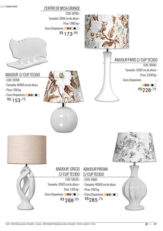 49SITE: WWW.DELACASA.COM.BR | E-MAIL: ATENDIMENTO@DELACASA.COM.BR | FONE (43)3351-9182
ABAJOUR PARIS C/ CUP TECIDO
COD: 59545 •
Tamanho: 33X67 cm de altura •
Peso: 2,500 kg •
Cores Disponíveis: •
ABAJOUR PRISMA
C/ CUP TECIDO
• COD: 59861
• Tamanho: 40X69 cm de altura
• Peso: 1,150 kg
• Cores Disponíveis:
ABAJOUR C/ CUP. TECIDO
• COD: 59394
• Tamanho: 40X69 cm de altura
• Peso: 1,150 kg
• Cores Disponíveis:
ABAJOUR GREGO
C/ CUP. TECIDO
COD: 59529 •
Tamanho: 32X67 cm de altura •
Peso: 1,150 kg •
Cores Disponíveis: •
285
153
288 R$
R$
R$ ,75
,72
,05
228R$ ,15
CENTRO DE MESA GRANDE
COD: 59790 •
Tamanho: 50X6 cm de altura •
Peso: 1,980 kg •
Cores Disponíveis: •
173R$ ,90
• BASIC WHITE
 